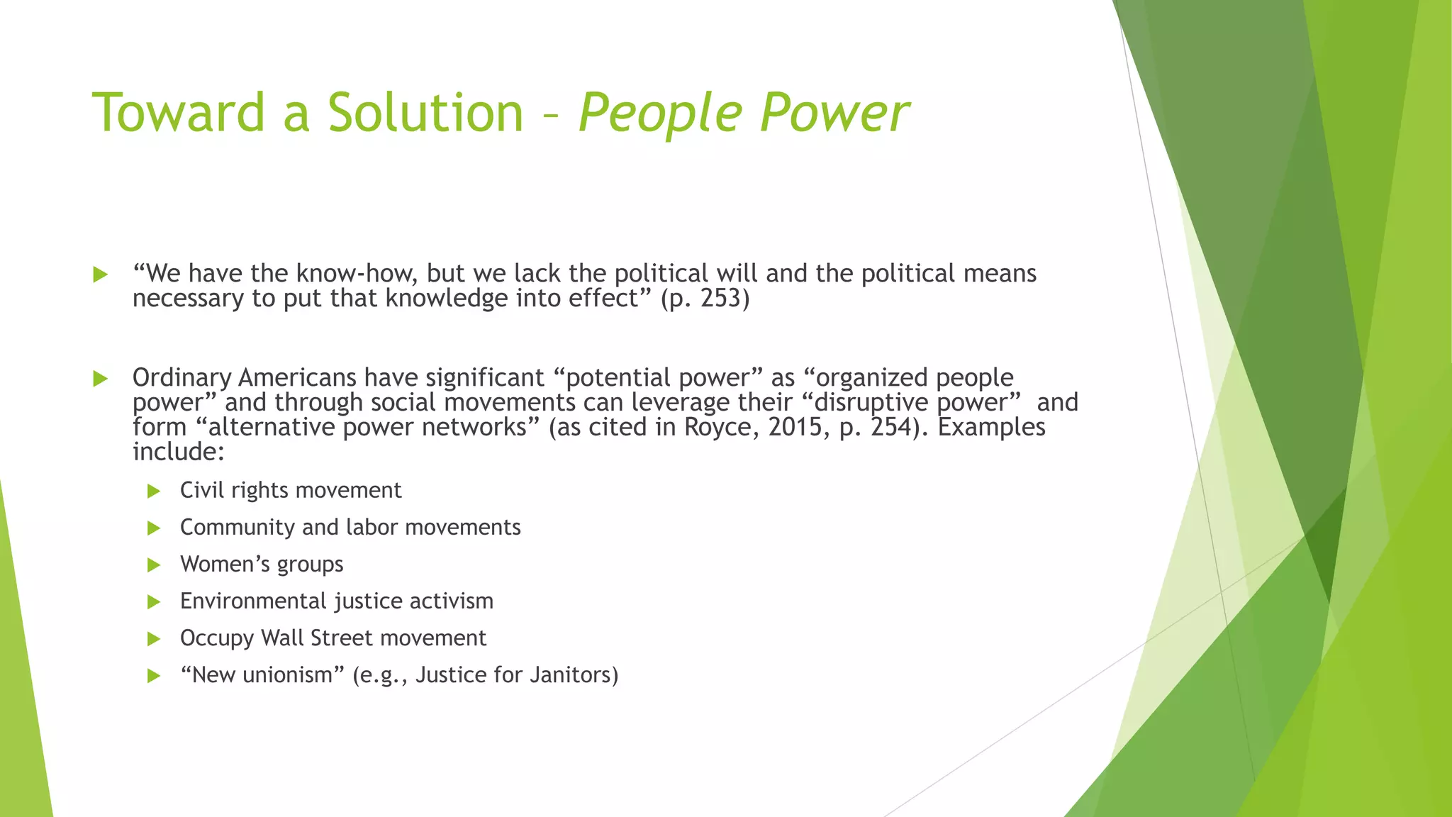 Toward a Solution – People Power
 “We have the know-how, but we lack the political will and the political means
necessary to put that knowledge into effect” (p. 253)
 Ordinary Americans have significant “potential power” as “organized people
power” and through social movements can leverage their “disruptive power” and
form “alternative power networks” (as cited in Royce, 2015, p. 254). Examples
include:
 Civil rights movement
 Community and labor movements
 Women’s groups
 Environmental justice activism
 Occupy Wall Street movement
 “New unionism” (e.g., Justice for Janitors)
 