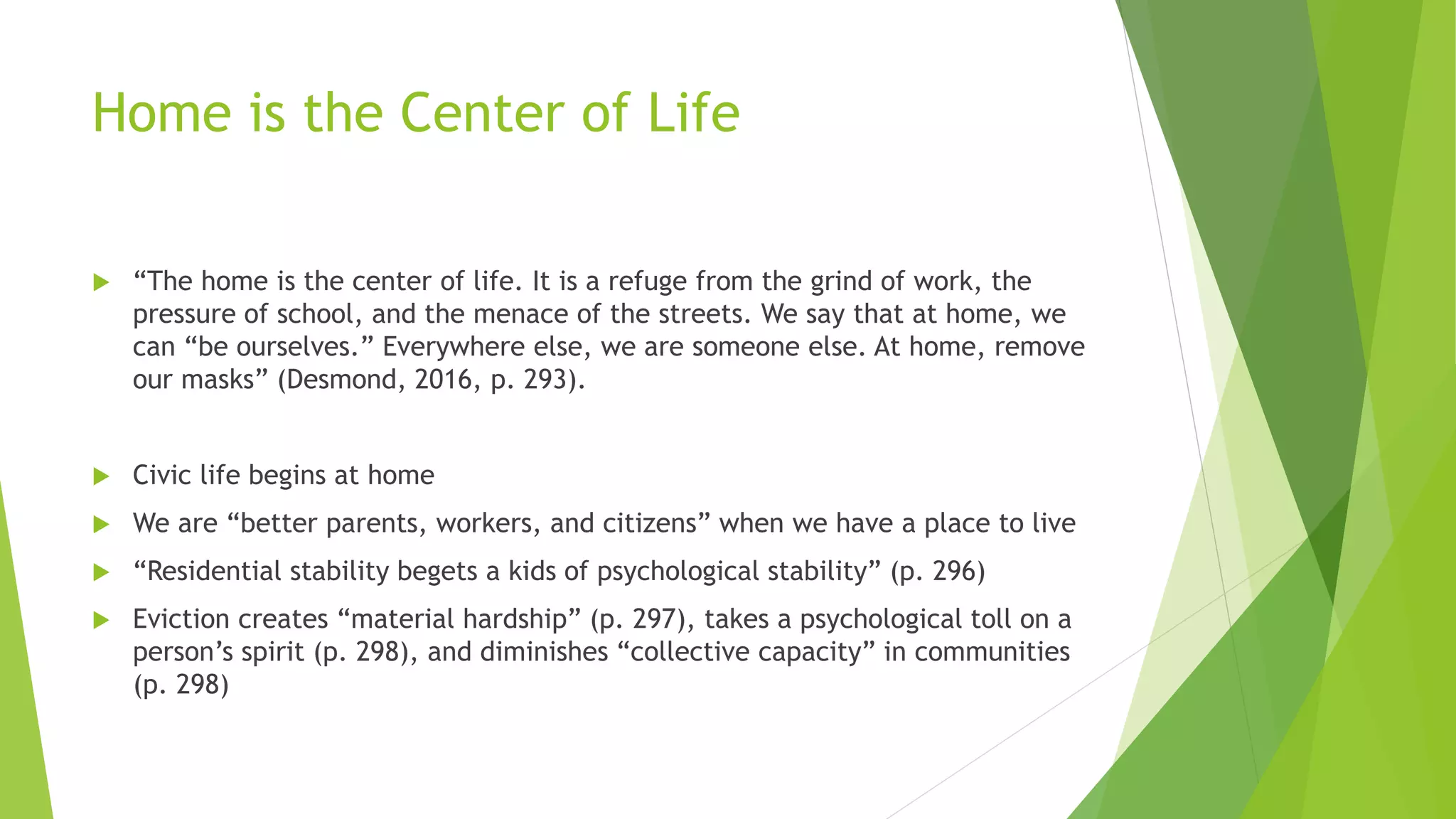 Home is the Center of Life
 “The home is the center of life. It is a refuge from the grind of work, the
pressure of school, and the menace of the streets. We say that at home, we
can “be ourselves.” Everywhere else, we are someone else. At home, remove
our masks” (Desmond, 2016, p. 293).
 Civic life begins at home
 We are “better parents, workers, and citizens” when we have a place to live
 “Residential stability begets a kids of psychological stability” (p. 296)
 Eviction creates “material hardship” (p. 297), takes a psychological toll on a
person’s spirit (p. 298), and diminishes “collective capacity” in communities
(p. 298)
 