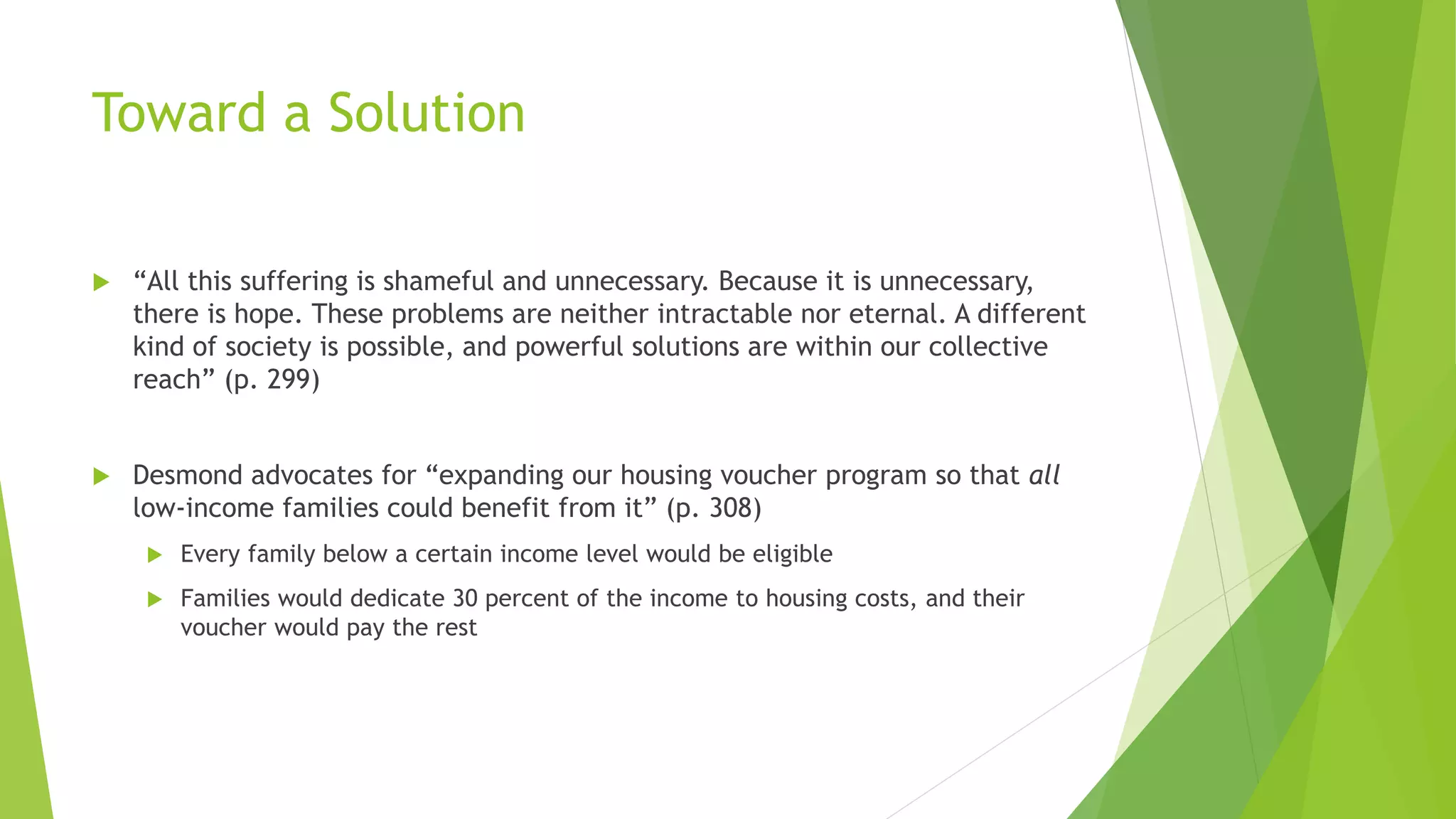 Toward a Solution
 “All this suffering is shameful and unnecessary. Because it is unnecessary,
there is hope. These problems are neither intractable nor eternal. A different
kind of society is possible, and powerful solutions are within our collective
reach” (p. 299)
 Desmond advocates for “expanding our housing voucher program so that all
low-income families could benefit from it” (p. 308)
 Every family below a certain income level would be eligible
 Families would dedicate 30 percent of the income to housing costs, and their
voucher would pay the rest
 