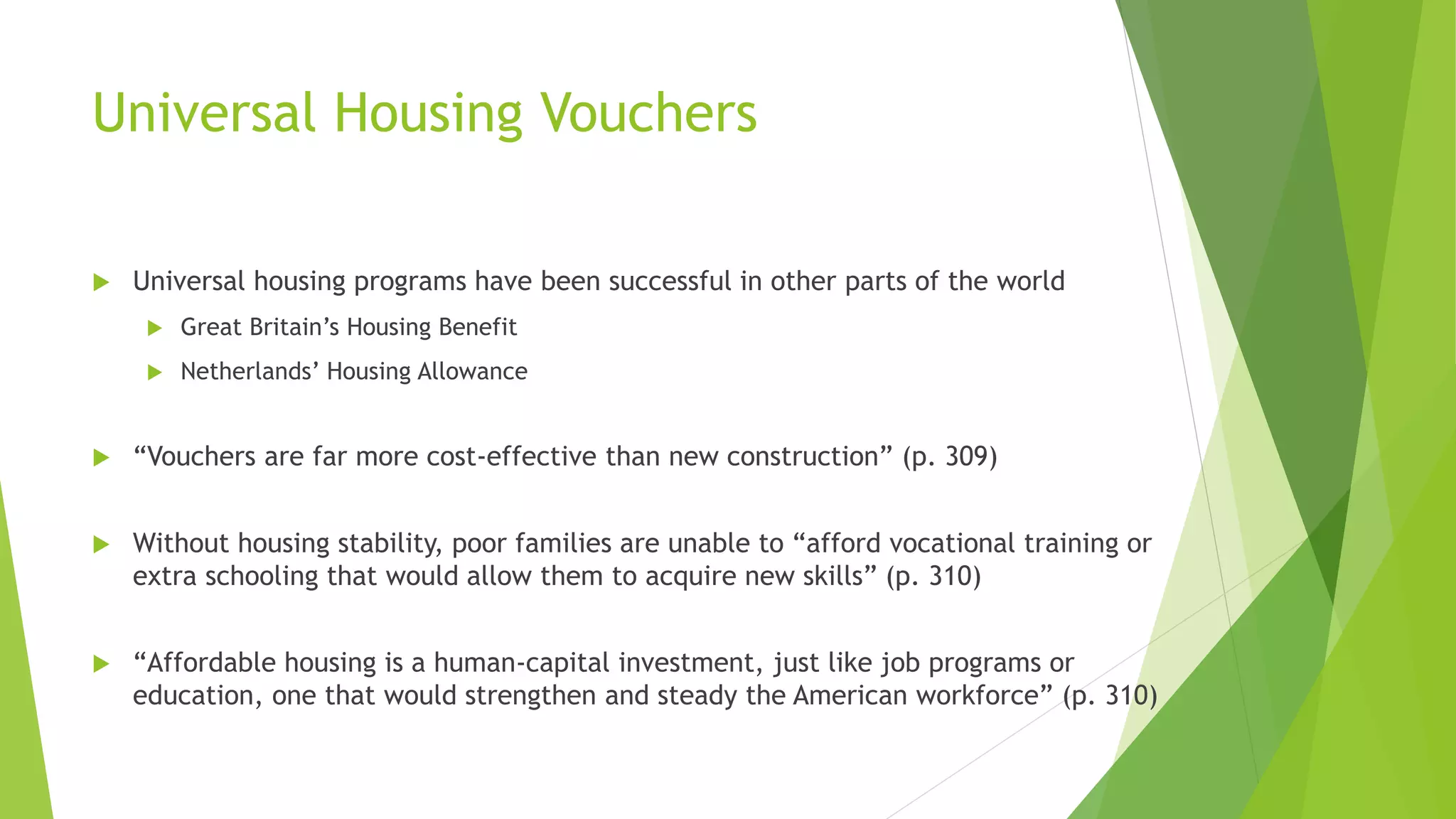 Universal Housing Vouchers
 Universal housing programs have been successful in other parts of the world
 Great Britain’s Housing Benefit
 Netherlands’ Housing Allowance
 “Vouchers are far more cost-effective than new construction” (p. 309)
 Without housing stability, poor families are unable to “afford vocational training or
extra schooling that would allow them to acquire new skills” (p. 310)
 “Affordable housing is a human-capital investment, just like job programs or
education, one that would strengthen and steady the American workforce” (p. 310)
 