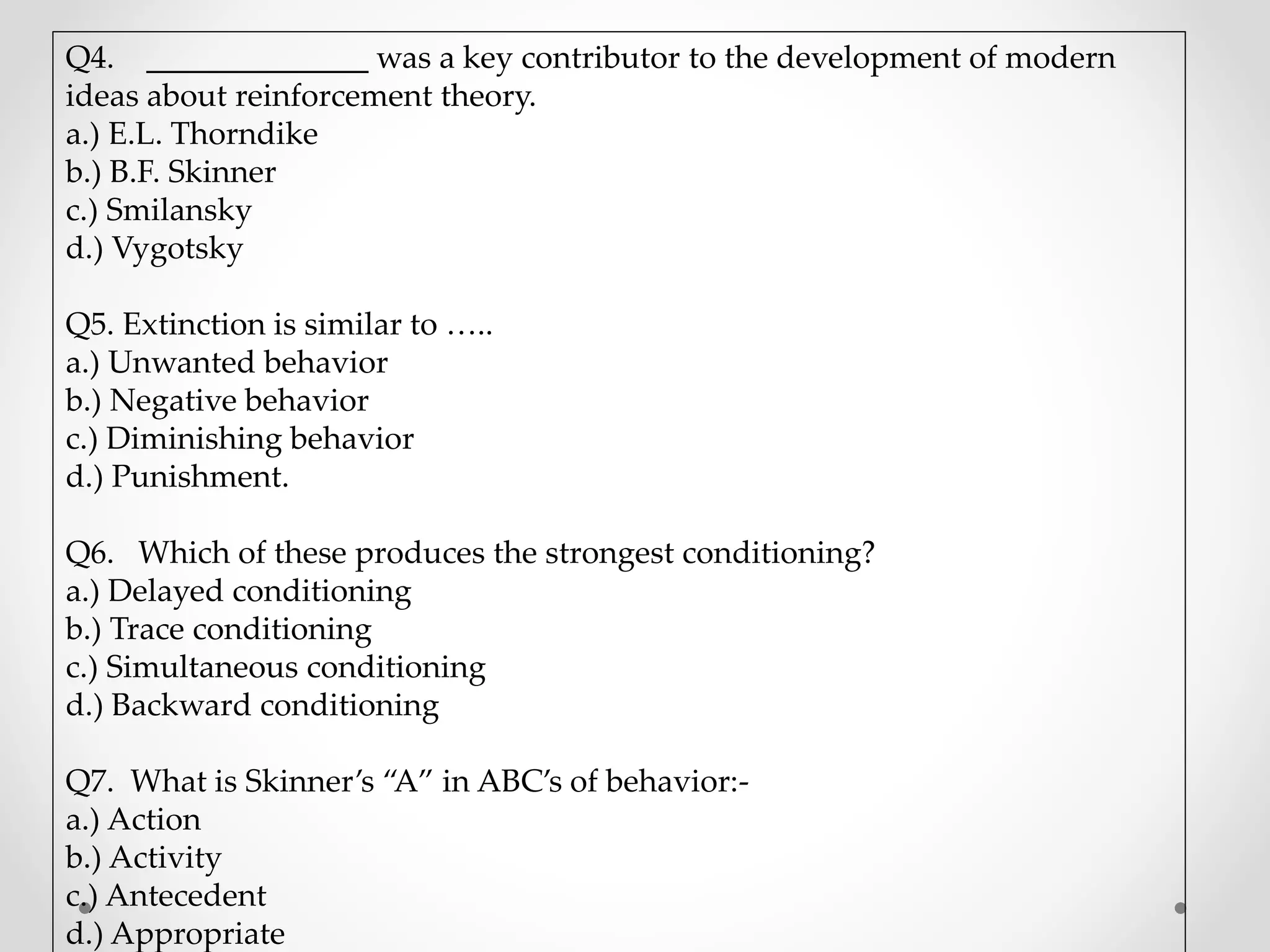 Q4. ______________ was a key contributor to the development of modern
ideas about reinforcement theory.
a.) E.L. Thorndike
b.) B.F. Skinner
c.) Smilansky
d.) Vygotsky
Q5. Extinction is similar to …..
a.) Unwanted behavior
b.) Negative behavior
c.) Diminishing behavior
d.) Punishment.
Q6. Which of these produces the strongest conditioning?
a.) Delayed conditioning
b.) Trace conditioning
c.) Simultaneous conditioning
d.) Backward conditioning
Q7. What is Skinner’s “A” in ABC’s of behavior:-
a.) Action
b.) Activity
c.) Antecedent
d.) Appropriate
 
