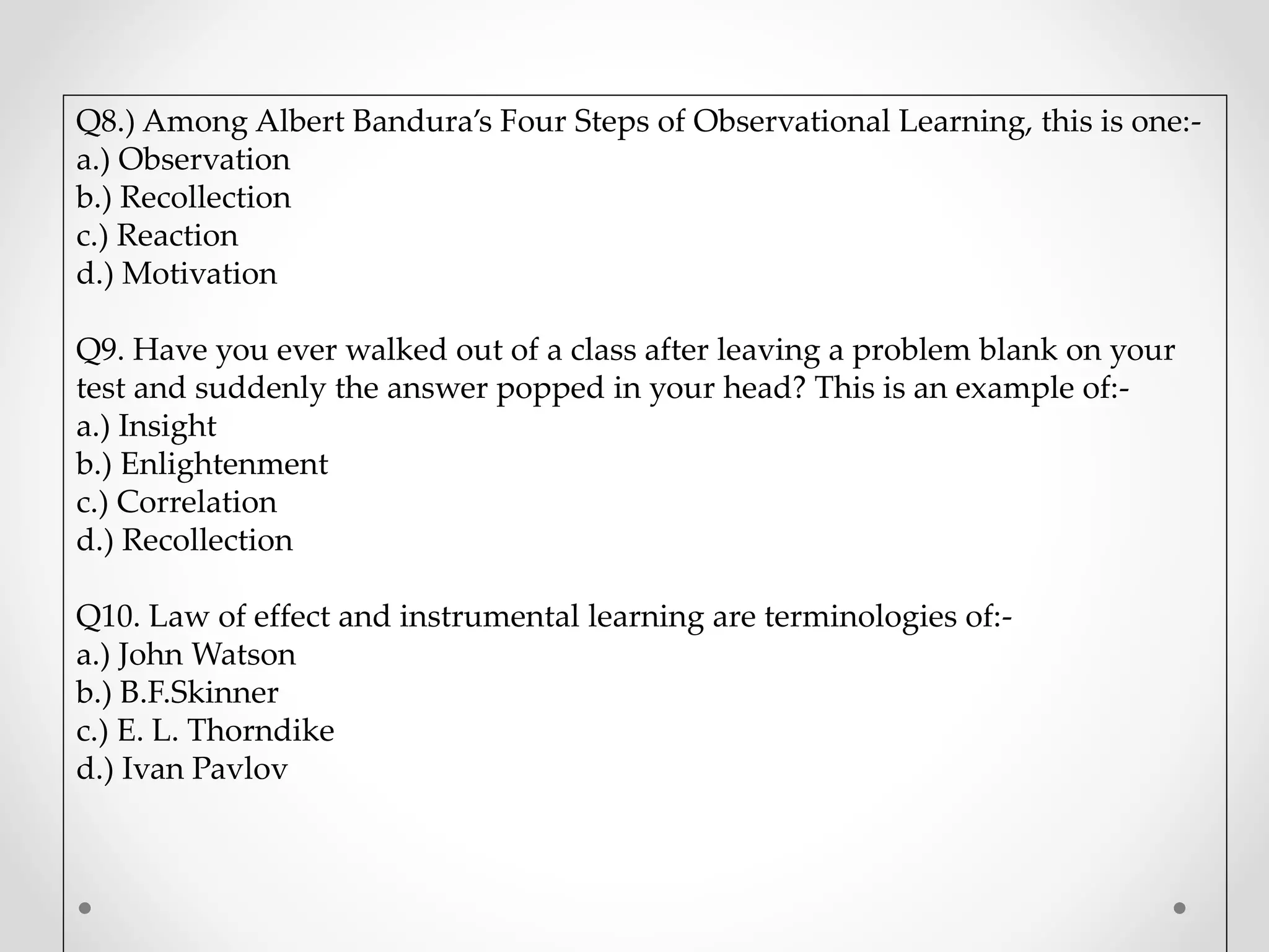 Q8.) Among Albert Bandura’s Four Steps of Observational Learning, this is one:-
a.) Observation
b.) Recollection
c.) Reaction
d.) Motivation
Q9. Have you ever walked out of a class after leaving a problem blank on your
test and suddenly the answer popped in your head? This is an example of:-
a.) Insight
b.) Enlightenment
c.) Correlation
d.) Recollection
Q10. Law of effect and instrumental learning are terminologies of:-
a.) John Watson
b.) B.F.Skinner
c.) E. L. Thorndike
d.) Ivan Pavlov
 