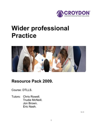 Wider professional
Practice




Resource Pack 2009.

Course: DTLLS.

Tutors: Chris Rowell.
        Trudie McNeill.
        Jon Brown.
        Eric Nash.
                              Feb. 09




                          1
 