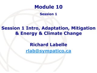 Module 10 
Session 1 
Session 1 Intro, Adaptation, Mitigation 
& Energy & Climate Change 
Richard Labelle 
rlab@sympatico.ca 
 