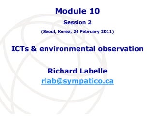 Module 10 
Session 2 
(Seoul, Korea, 24 February 2011) 
ICTs & environmental observation 
Richard Labelle 
rlab@sympatico.ca 
 