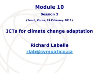 Module 10 
Session 3 
(Seoul, Korea, 24 February 2011) 
ICTs for climate change adaptation 
Richard Labelle 
rlab@sympatico.ca 
 