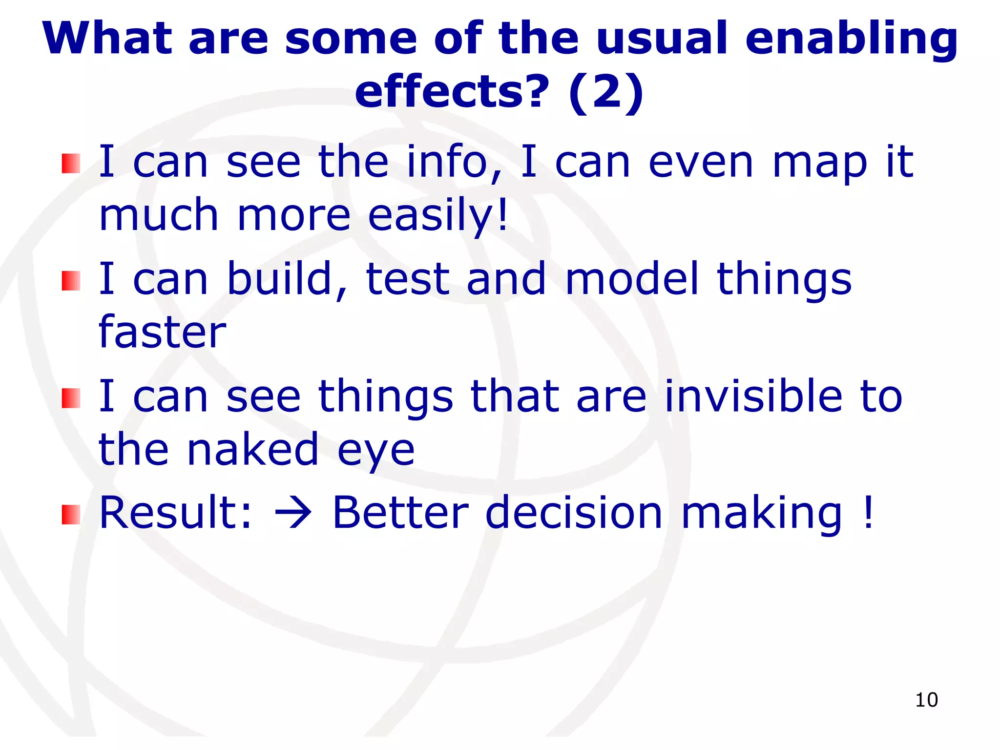 What are some of the usual enabling 
10 
effects? (2) 
I can see the info, I can even map it 
much more easily! 
I can build, test and model things 
faster 
I can see things that are invisible to 
the naked eye 
Result:  Better decision making ! 
 