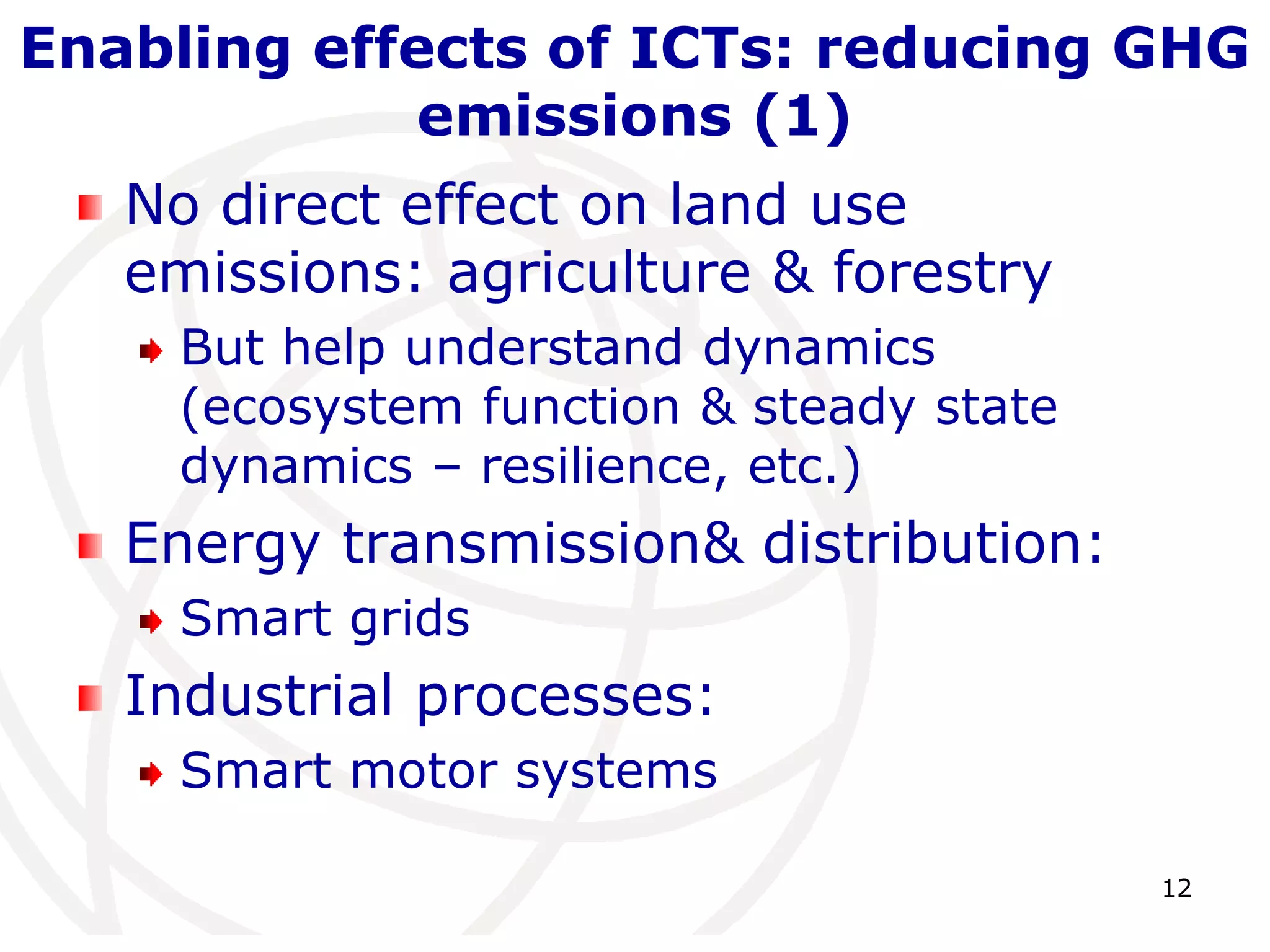 Enabling effects of ICTs: reducing GHG 
12 
emissions (1) 
No direct effect on land use 
emissions: agriculture & forestry 
But help understand dynamics 
(ecosystem function & steady state 
dynamics – resilience, etc.) 
Energy transmission& distribution: 
Smart grids 
Industrial processes: 
Smart motor systems 
 