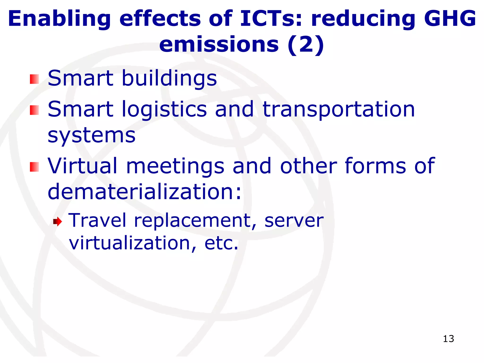 Enabling effects of ICTs: reducing GHG 
13 
emissions (2) 
Smart buildings 
Smart logistics and transportation 
systems 
Virtual meetings and other forms of 
dematerialization: 
Travel replacement, server 
virtualization, etc. 
 