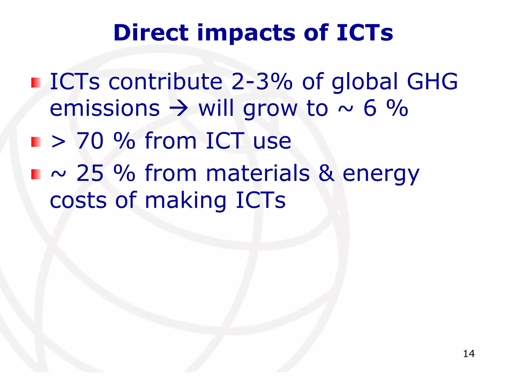 14 
Direct impacts of ICTs 
ICTs contribute 2-3% of global GHG 
emissions  will grow to ~ 6 % 
> 70 % from ICT use 
~ 25 % from materials & energy 
costs of making ICTs 
 