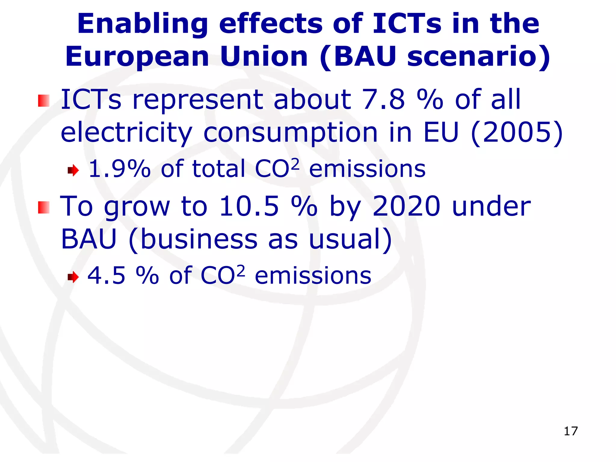 Enabling effects of ICTs in the 
European Union (BAU scenario) 
ICTs represent about 7.8 % of all 
electricity consumption in EU (2005) 
17 
1.9% of total CO2 emissions 
To grow to 10.5 % by 2020 under 
BAU (business as usual) 
4.5 % of CO2 emissions 
 