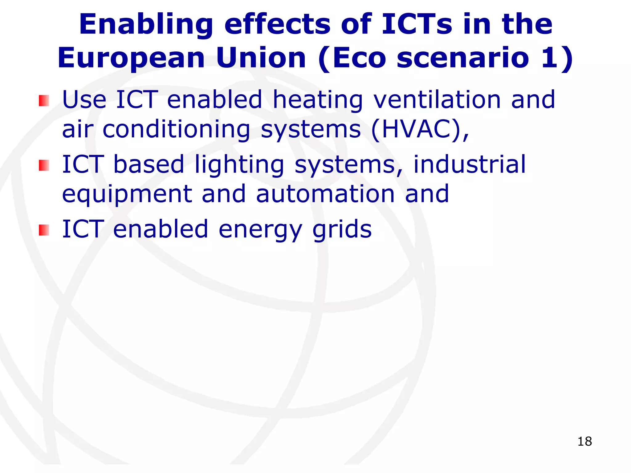 18 
Enabling effects of ICTs in the 
European Union (Eco scenario 1) 
Use ICT enabled heating ventilation and 
air conditioning systems (HVAC), 
ICT based lighting systems, industrial 
equipment and automation and 
ICT enabled energy grids 
 