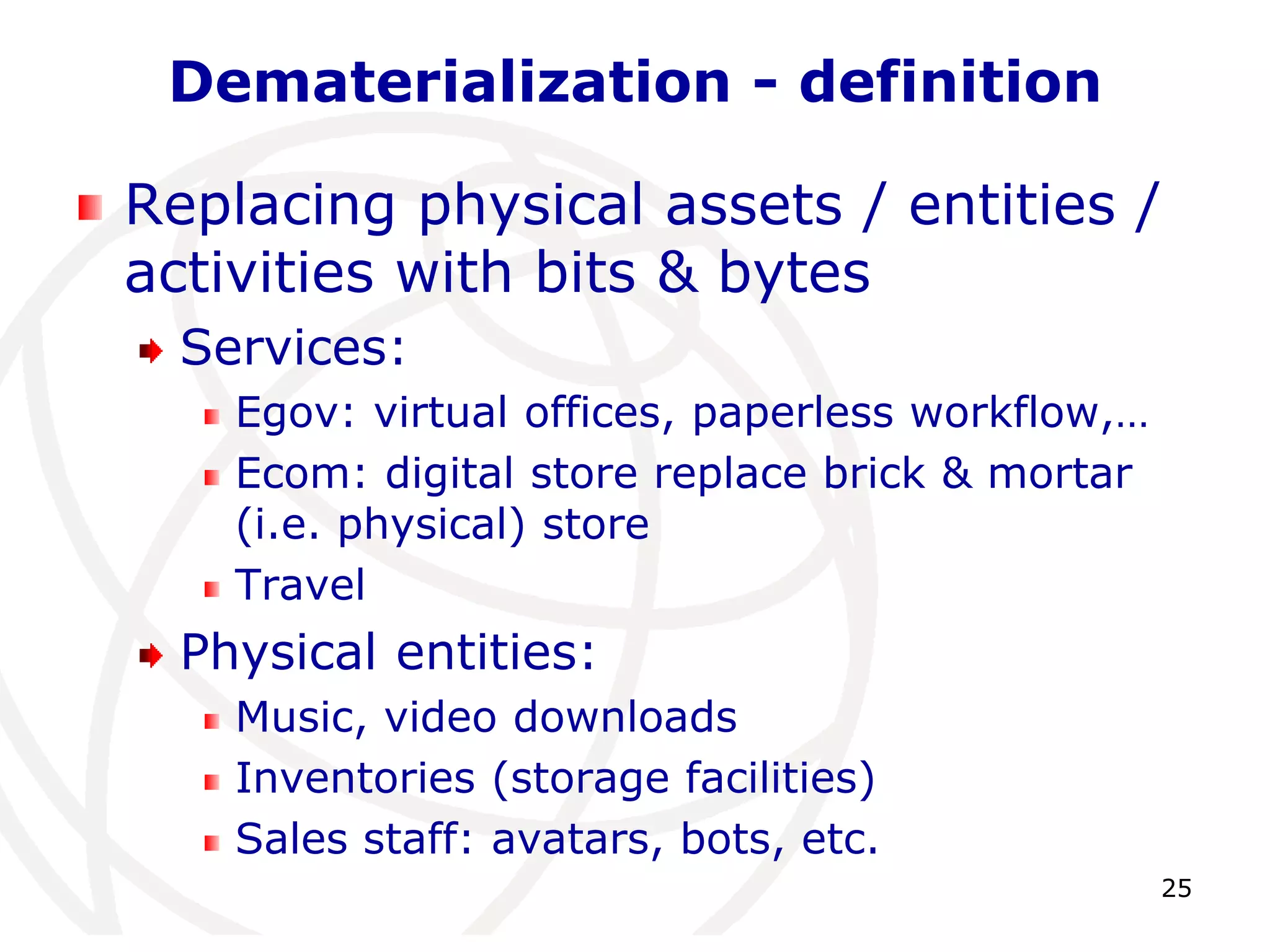 25 
Dematerialization - definition 
Replacing physical assets / entities / 
activities with bits & bytes 
Services: 
Egov: virtual offices, paperless workflow,… 
Ecom: digital store replace brick & mortar 
(i.e. physical) store 
Travel 
Physical entities: 
Music, video downloads 
Inventories (storage facilities) 
Sales staff: avatars, bots, etc. 
 