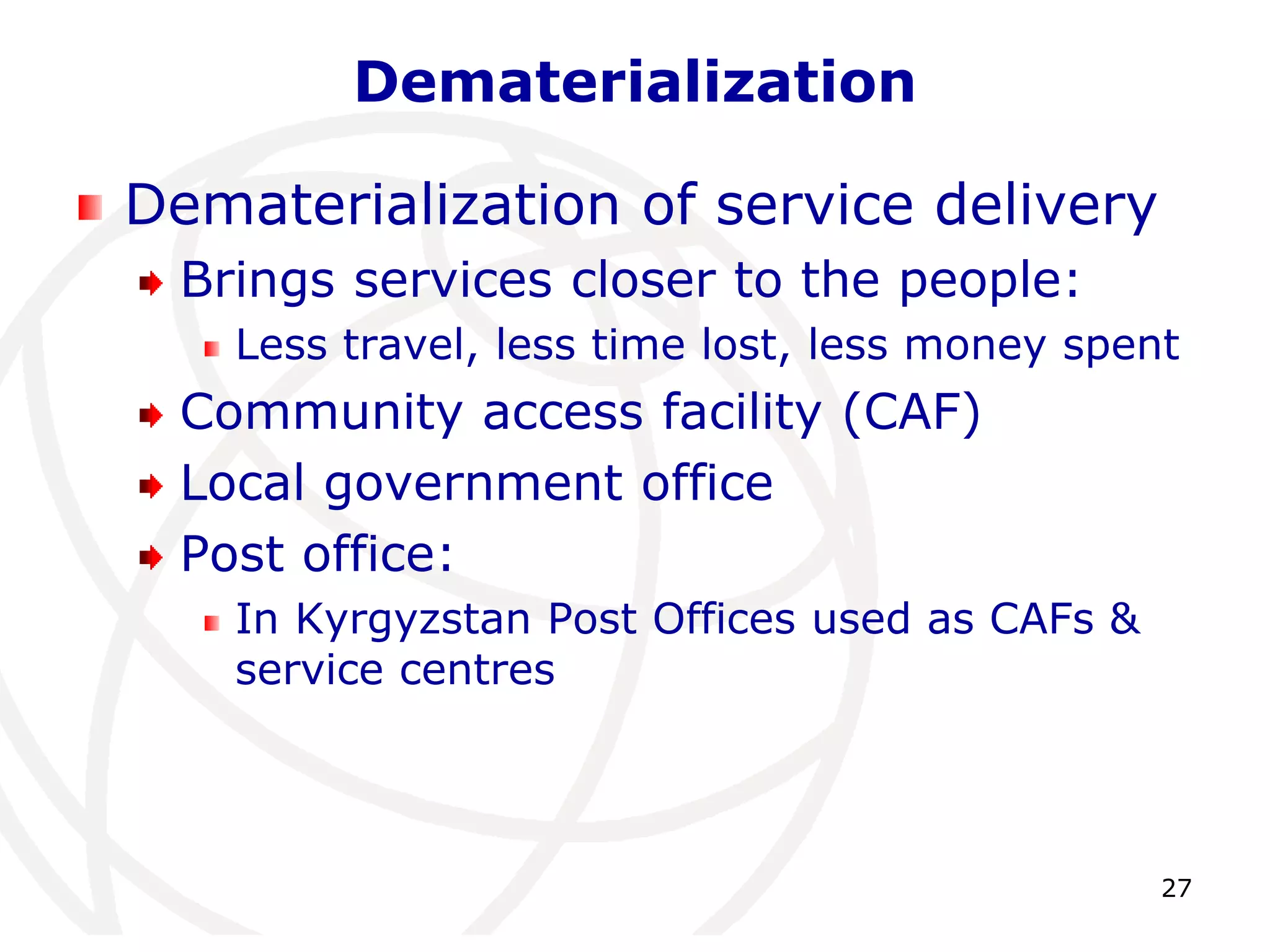 27 
Dematerialization 
Dematerialization of service delivery 
Brings services closer to the people: 
Less travel, less time lost, less money spent 
Community access facility (CAF) 
Local government office 
Post office: 
In Kyrgyzstan Post Offices used as CAFs & 
service centres 
 