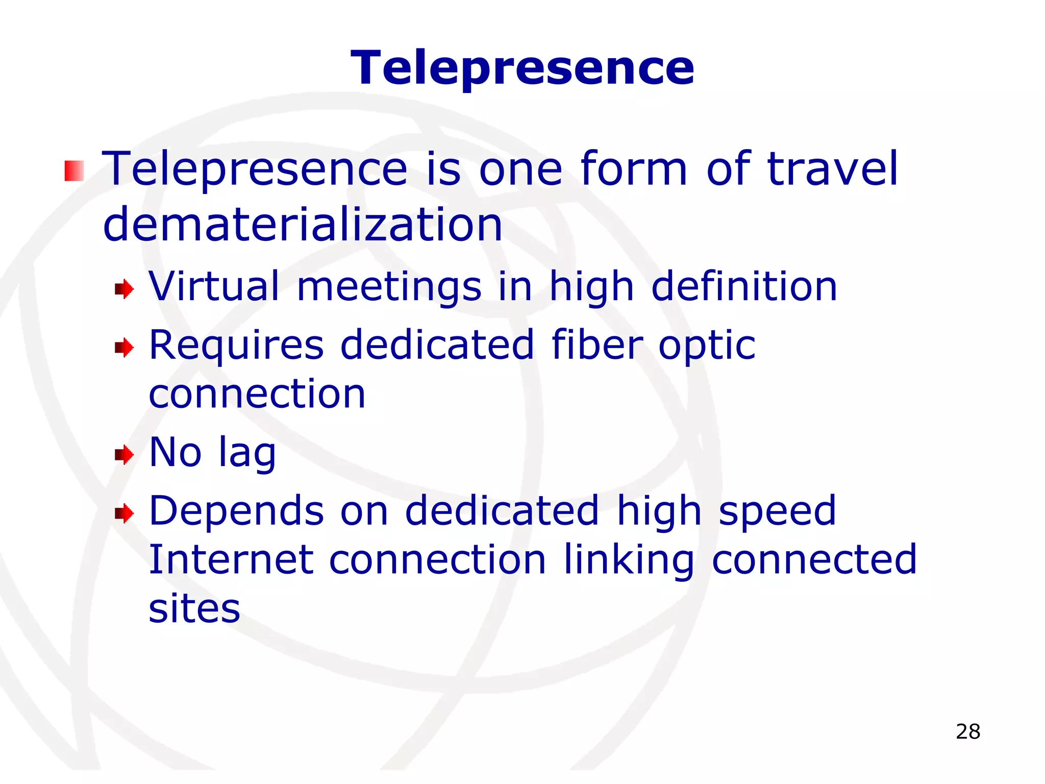 28 
Telepresence 
Telepresence is one form of travel 
dematerialization 
Virtual meetings in high definition 
Requires dedicated fiber optic 
connection 
No lag 
Depends on dedicated high speed 
Internet connection linking connected 
sites 
 