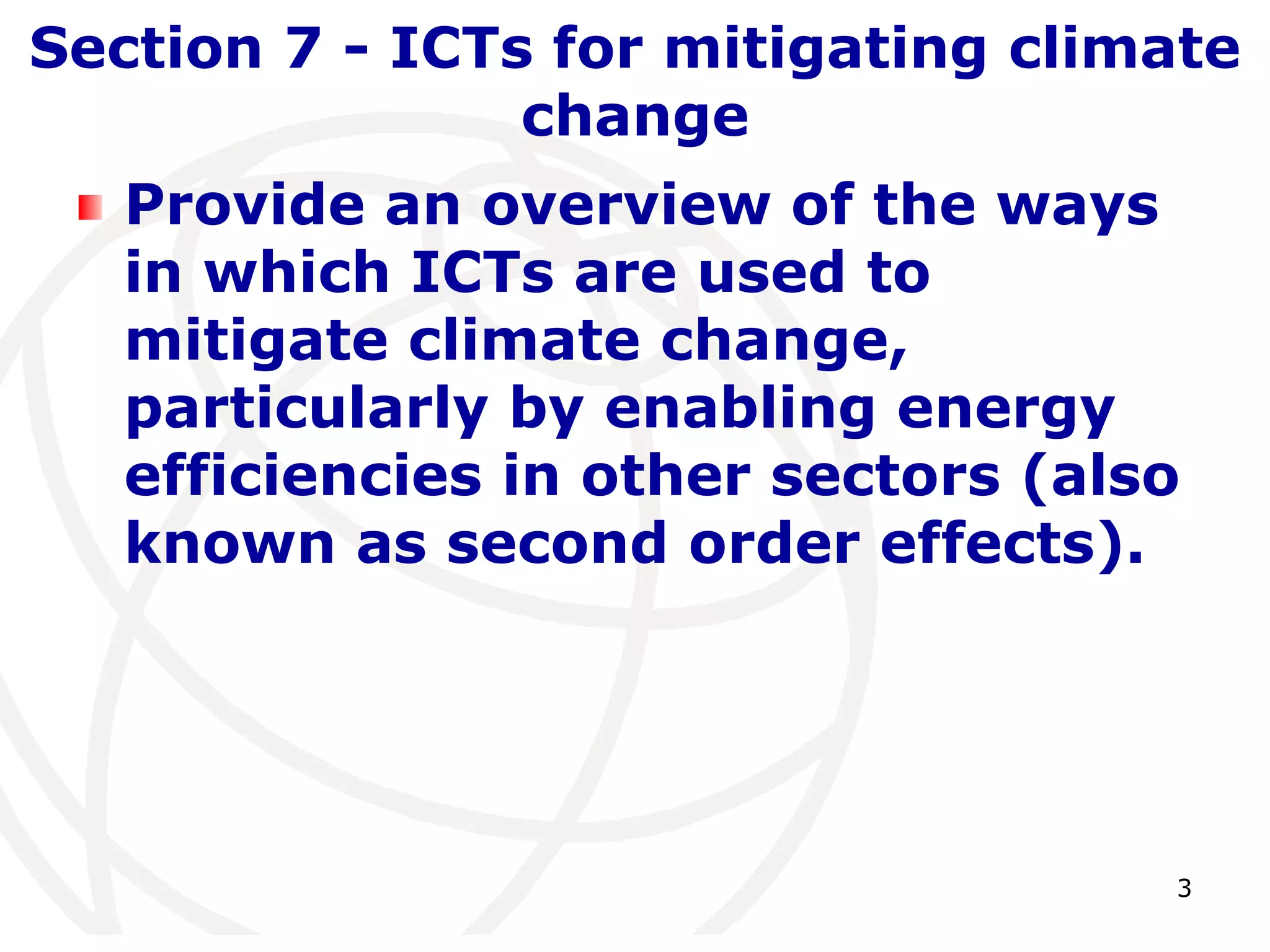 Section 7 - ICTs for mitigating climate 
3 
change 
Provide an overview of the ways 
in which ICTs are used to 
mitigate climate change, 
particularly by enabling energy 
efficiencies in other sectors (also 
known as second order effects). 
 