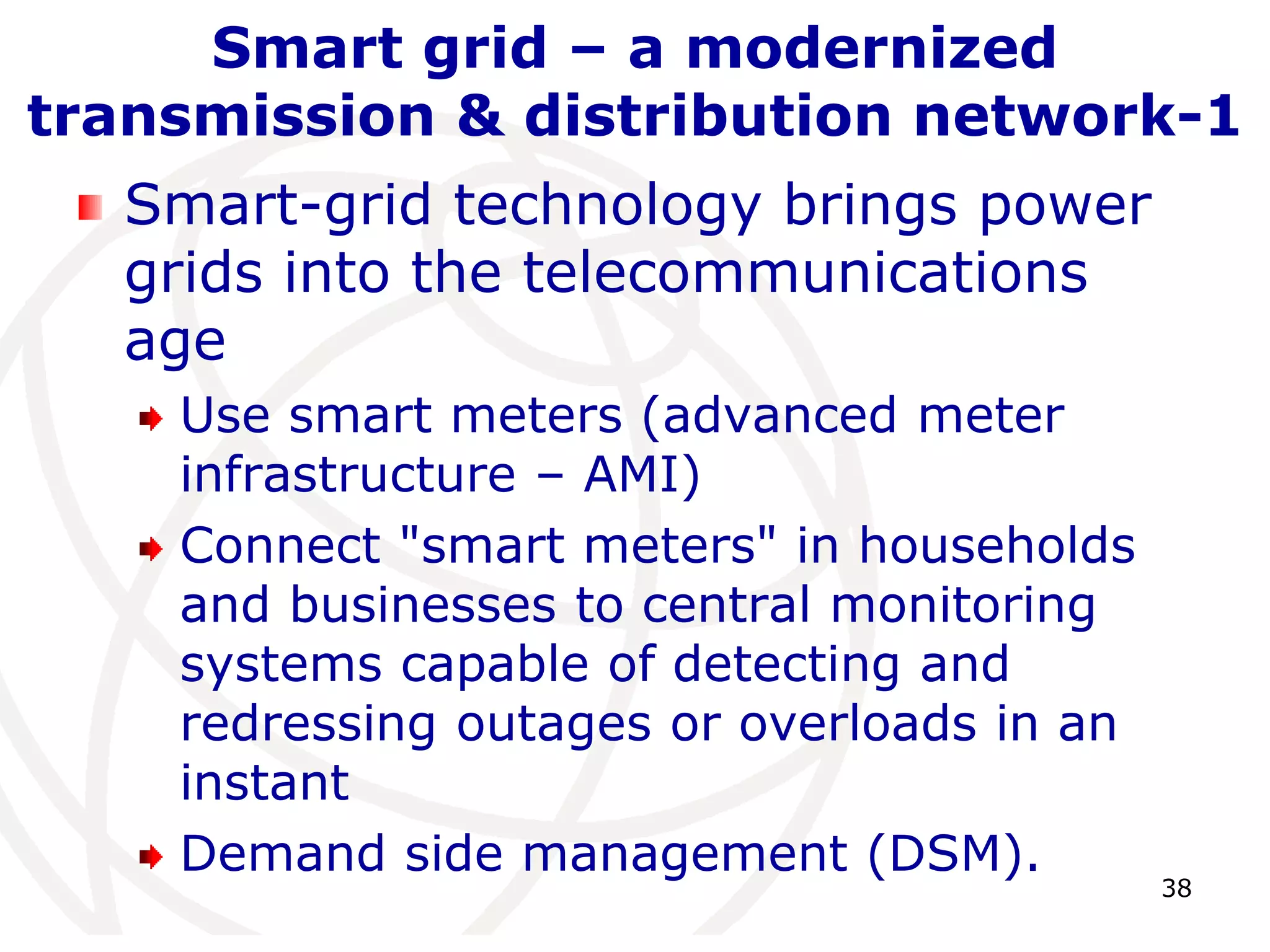 38 
Smart grid – a modernized 
transmission & distribution network-1 
Smart-grid technology brings power 
grids into the telecommunications 
age 
Use smart meters (advanced meter 
infrastructure – AMI) 
Connect "smart meters" in households 
and businesses to central monitoring 
systems capable of detecting and 
redressing outages or overloads in an 
instant 
Demand side management (DSM). 
 