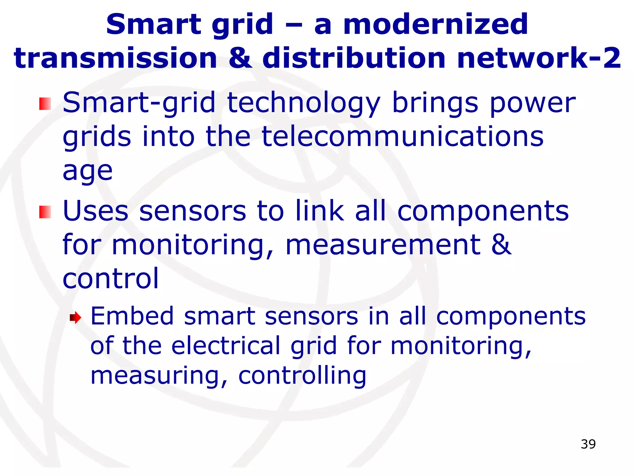 39 
Smart grid – a modernized 
transmission & distribution network-2 
Smart-grid technology brings power 
grids into the telecommunications 
age 
Uses sensors to link all components 
for monitoring, measurement & 
control 
Embed smart sensors in all components 
of the electrical grid for monitoring, 
measuring, controlling 
 