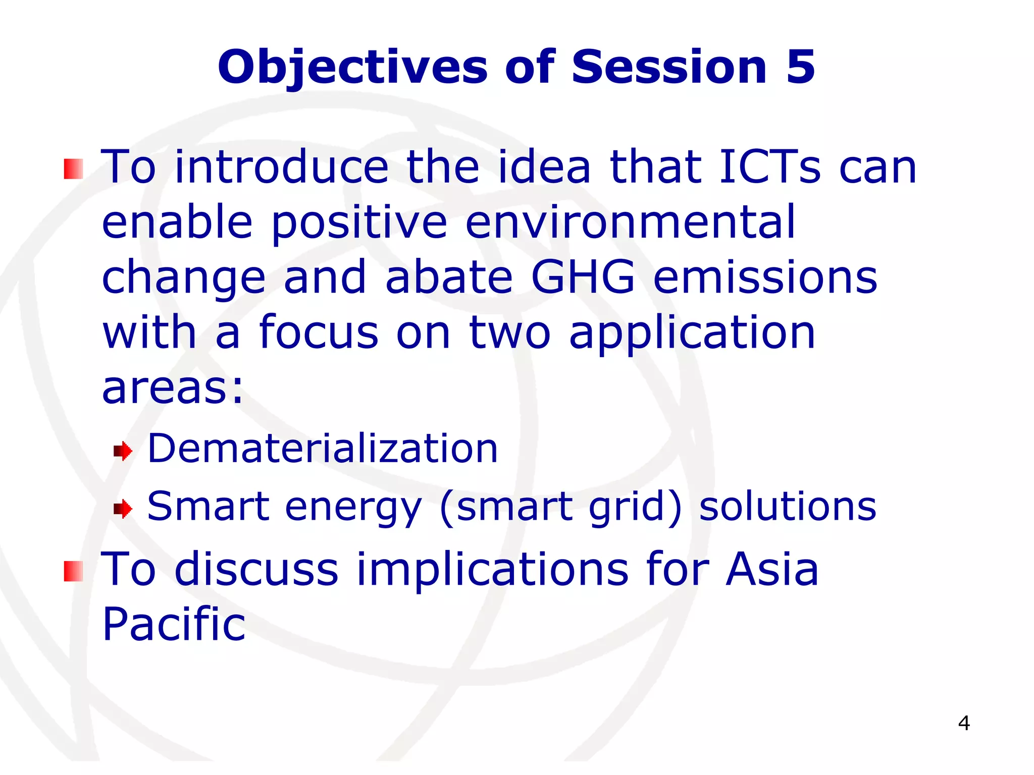 4 
Objectives of Session 5 
To introduce the idea that ICTs can 
enable positive environmental 
change and abate GHG emissions 
with a focus on two application 
areas: 
Dematerialization 
Smart energy (smart grid) solutions 
To discuss implications for Asia 
Pacific 
 