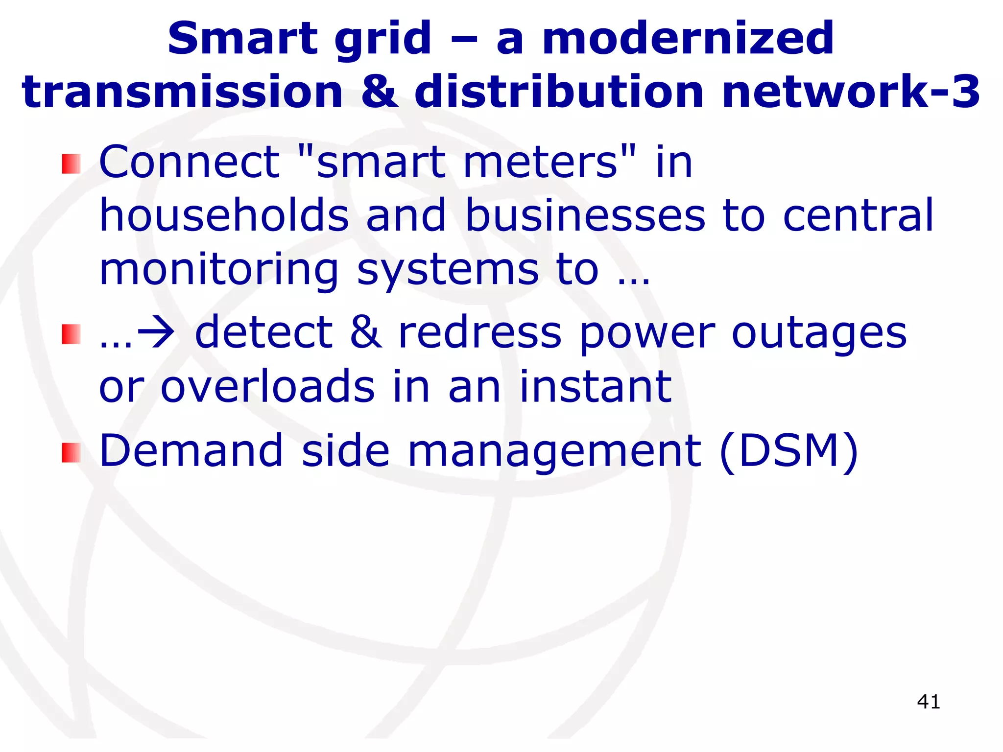 41 
Smart grid – a modernized 
transmission & distribution network-3 
Connect "smart meters" in 
households and businesses to central 
monitoring systems to … 
… detect & redress power outages 
or overloads in an instant 
Demand side management (DSM) 
 
