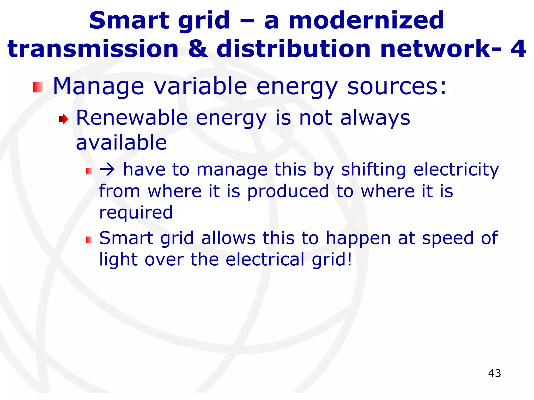 43 
Smart grid – a modernized 
transmission & distribution network- 4 
Manage variable energy sources: 
Renewable energy is not always 
available 
 have to manage this by shifting electricity 
from where it is produced to where it is 
required 
Smart grid allows this to happen at speed of 
light over the electrical grid! 
 