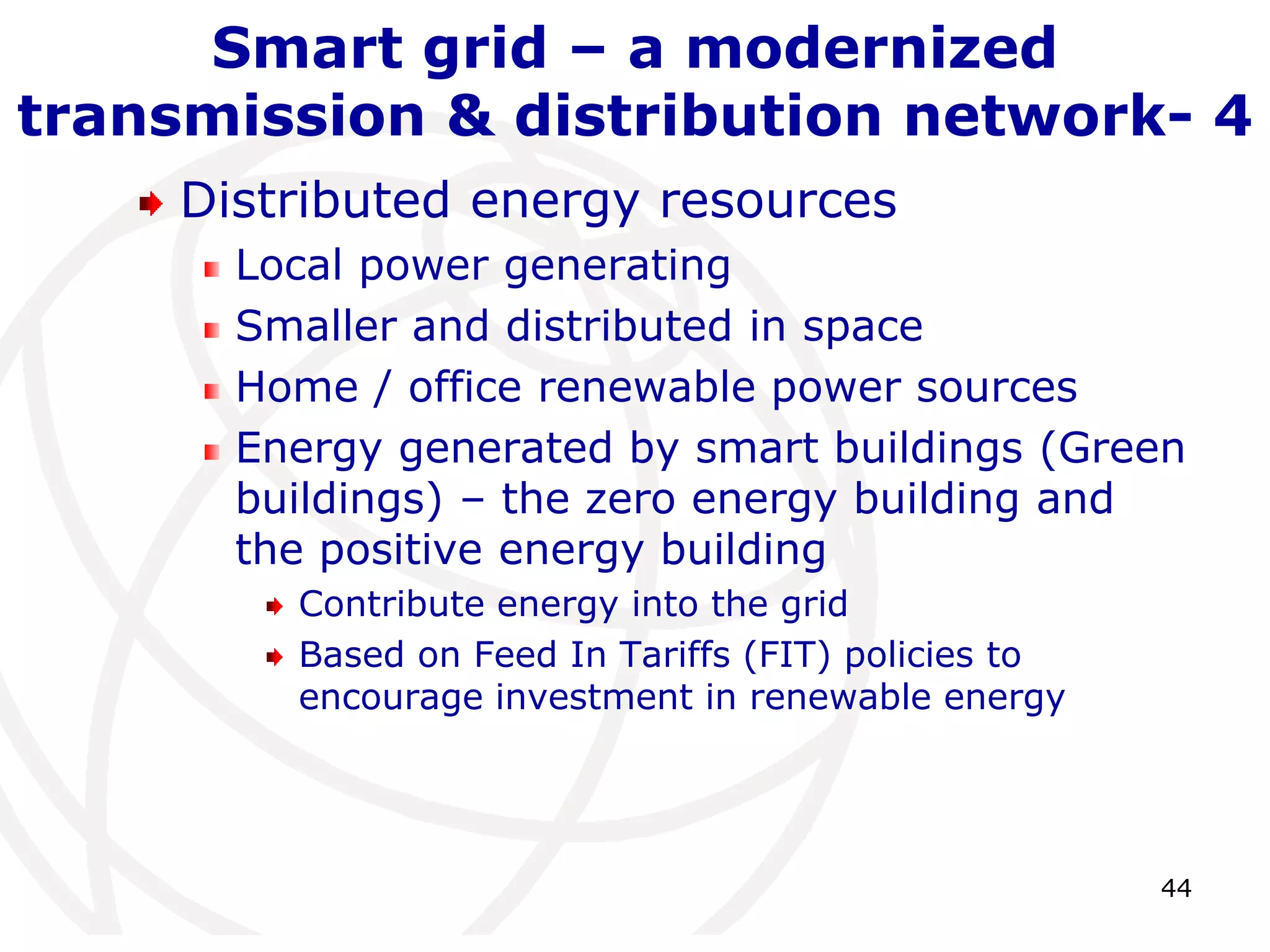 44 
Smart grid – a modernized 
transmission & distribution network- 4 
Distributed energy resources 
Local power generating 
Smaller and distributed in space 
Home / office renewable power sources 
Energy generated by smart buildings (Green 
buildings) – the zero energy building and 
the positive energy building 
Contribute energy into the grid 
Based on Feed In Tariffs (FIT) policies to 
encourage investment in renewable energy 
 