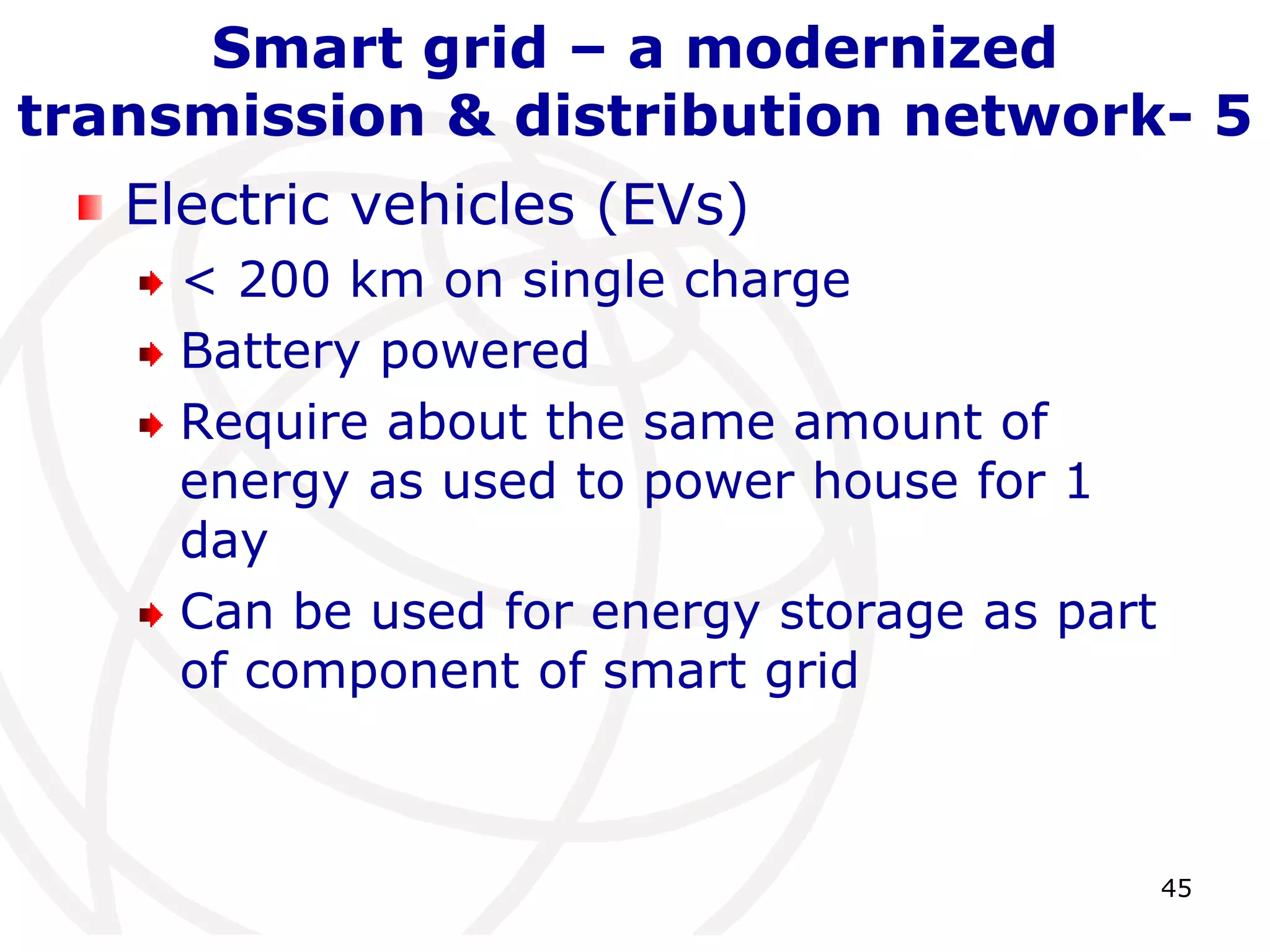45 
Smart grid – a modernized 
transmission & distribution network- 5 
Electric vehicles (EVs) 
< 200 km on single charge 
Battery powered 
Require about the same amount of 
energy as used to power house for 1 
day 
Can be used for energy storage as part 
of component of smart grid 
 