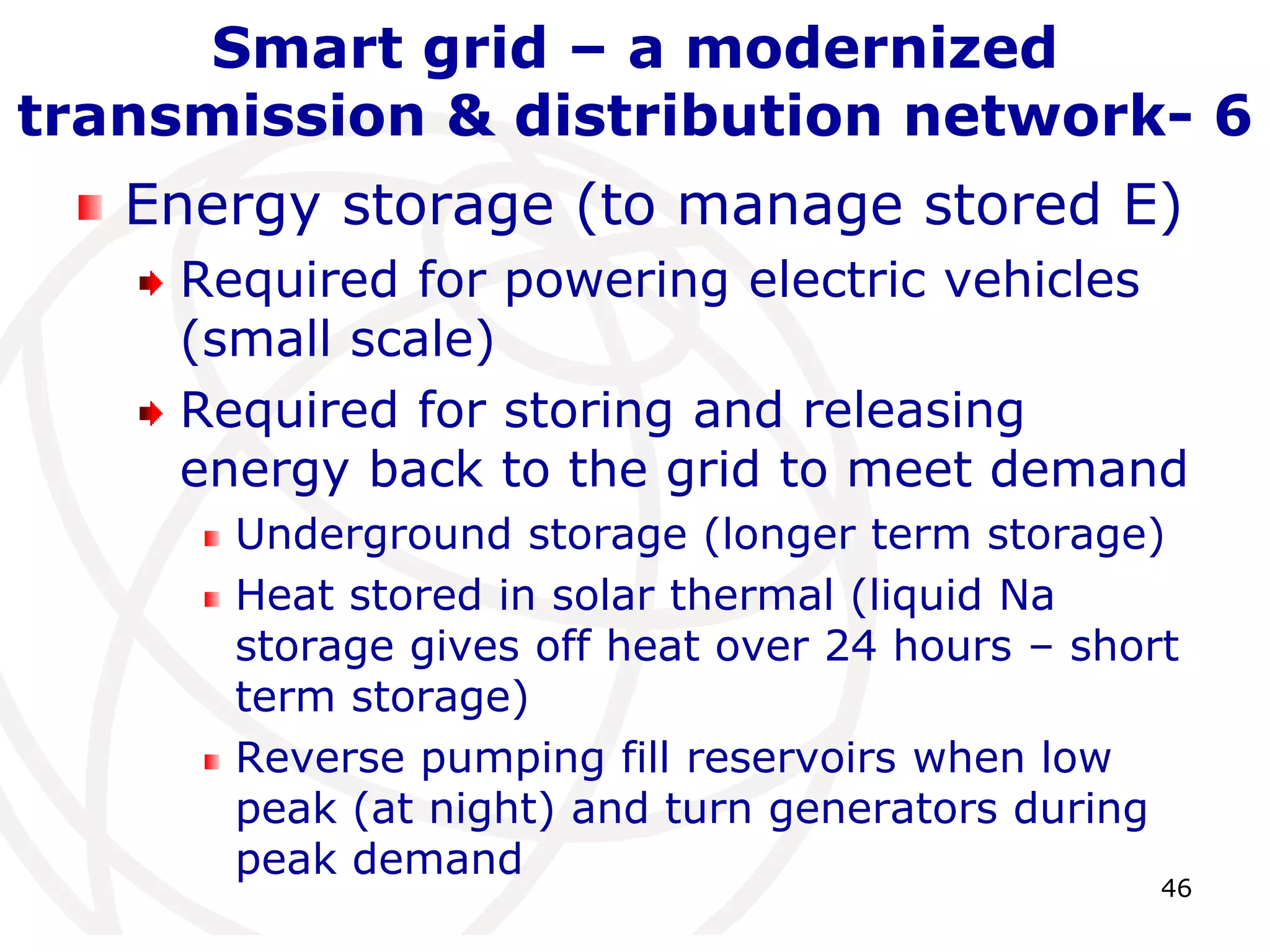 46 
Smart grid – a modernized 
transmission & distribution network- 6 
Energy storage (to manage stored E) 
Required for powering electric vehicles 
(small scale) 
Required for storing and releasing 
energy back to the grid to meet demand 
Underground storage (longer term storage) 
Heat stored in solar thermal (liquid Na 
storage gives off heat over 24 hours – short 
term storage) 
Reverse pumping fill reservoirs when low 
peak (at night) and turn generators during 
peak demand 
 