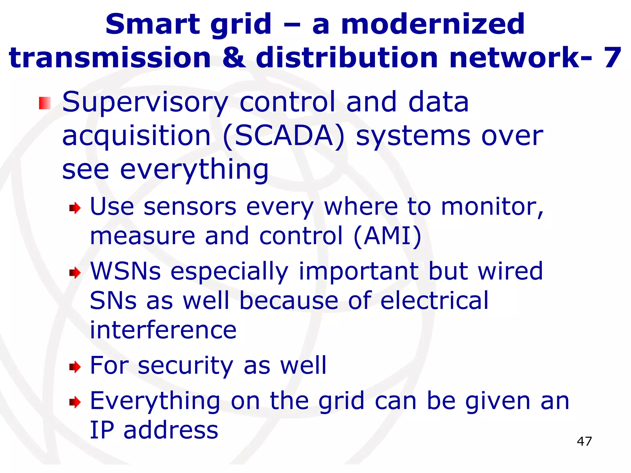 47 
Smart grid – a modernized 
transmission & distribution network- 7 
Supervisory control and data 
acquisition (SCADA) systems over 
see everything 
Use sensors every where to monitor, 
measure and control (AMI) 
WSNs especially important but wired 
SNs as well because of electrical 
interference 
For security as well 
Everything on the grid can be given an 
IP address 
 