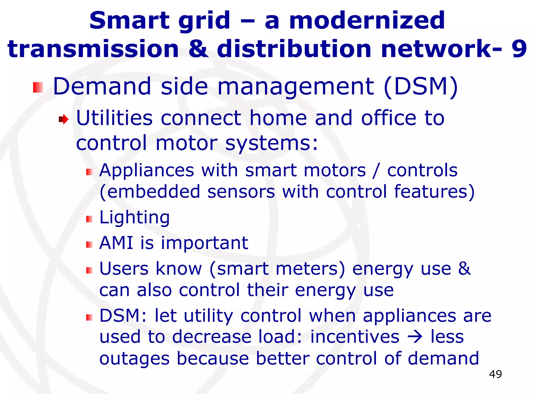 49 
Smart grid – a modernized 
transmission & distribution network- 9 
Demand side management (DSM) 
Utilities connect home and office to 
control motor systems: 
Appliances with smart motors / controls 
(embedded sensors with control features) 
Lighting 
AMI is important 
Users know (smart meters) energy use & 
can also control their energy use 
DSM: let utility control when appliances are 
used to decrease load: incentives  less 
outages because better control of demand 
 