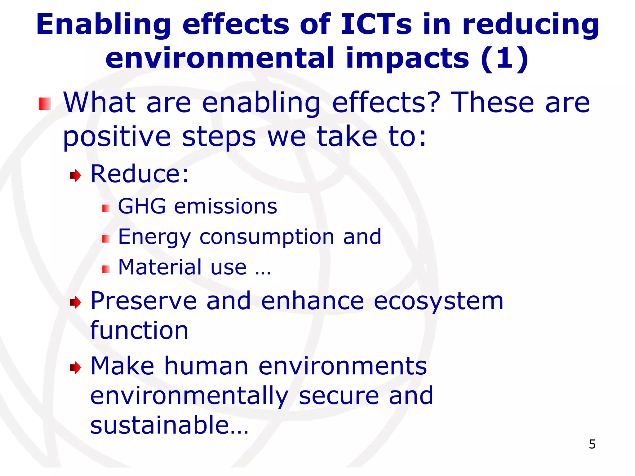 Enabling effects of ICTs in reducing 
5 
environmental impacts (1) 
What are enabling effects? These are 
positive steps we take to: 
Reduce: 
GHG emissions 
Energy consumption and 
Material use … 
Preserve and enhance ecosystem 
function 
Make human environments 
environmentally secure and 
sustainable… 
 