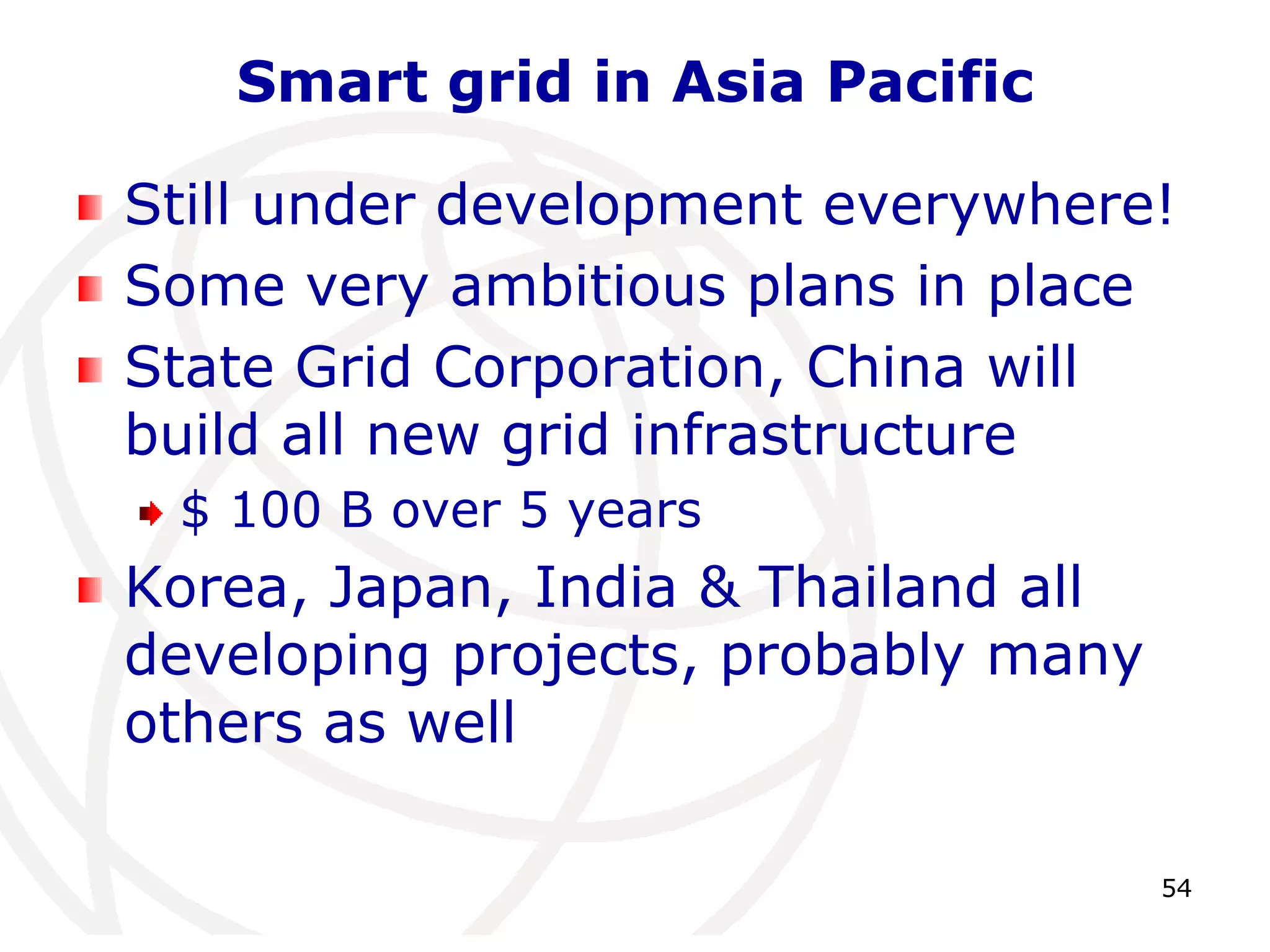 54 
Smart grid in Asia Pacific 
Still under development everywhere! 
Some very ambitious plans in place 
State Grid Corporation, China will 
build all new grid infrastructure 
$ 100 B over 5 years 
Korea, Japan, India & Thailand all 
developing projects, probably many 
others as well 
 