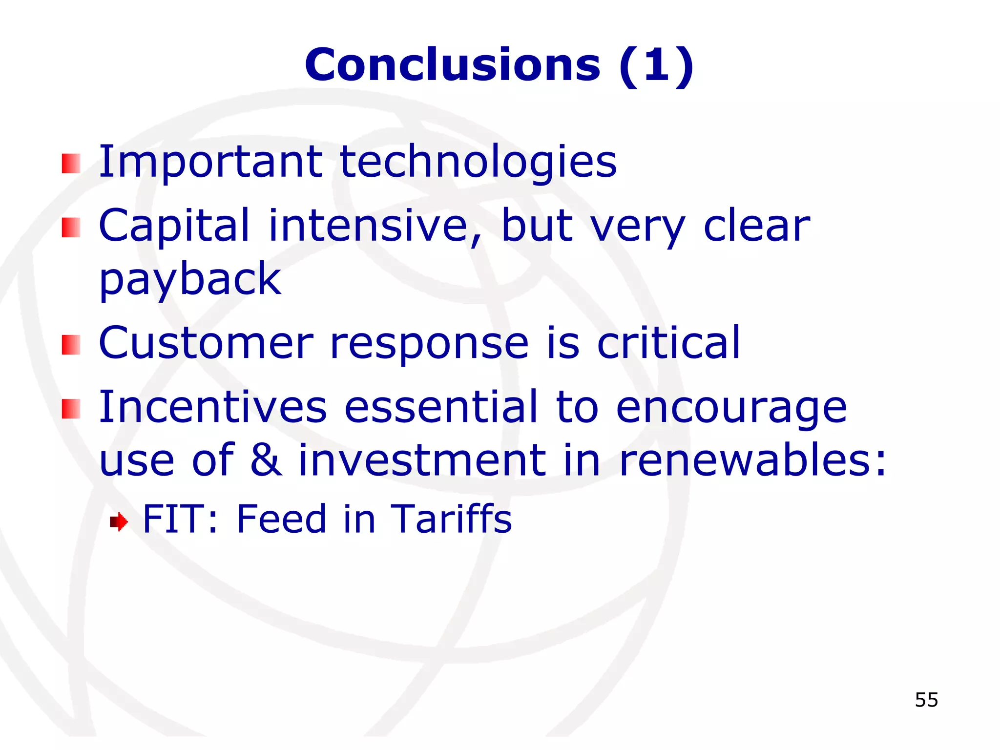 55 
Conclusions (1) 
Important technologies 
Capital intensive, but very clear 
payback 
Customer response is critical 
Incentives essential to encourage 
use of & investment in renewables: 
FIT: Feed in Tariffs 
 