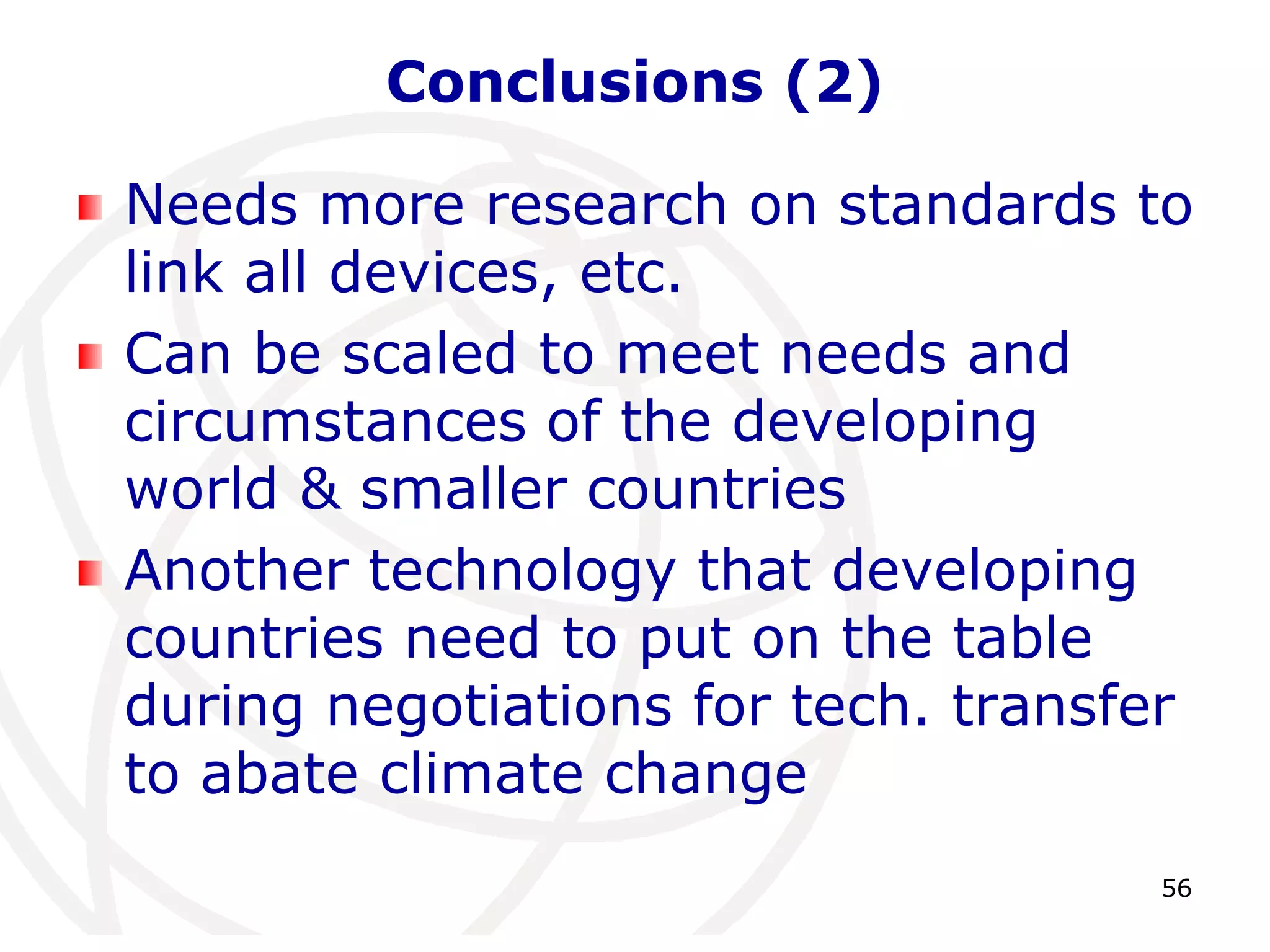 56 
Conclusions (2) 
Needs more research on standards to 
link all devices, etc. 
Can be scaled to meet needs and 
circumstances of the developing 
world & smaller countries 
Another technology that developing 
countries need to put on the table 
during negotiations for tech. transfer 
to abate climate change 
 