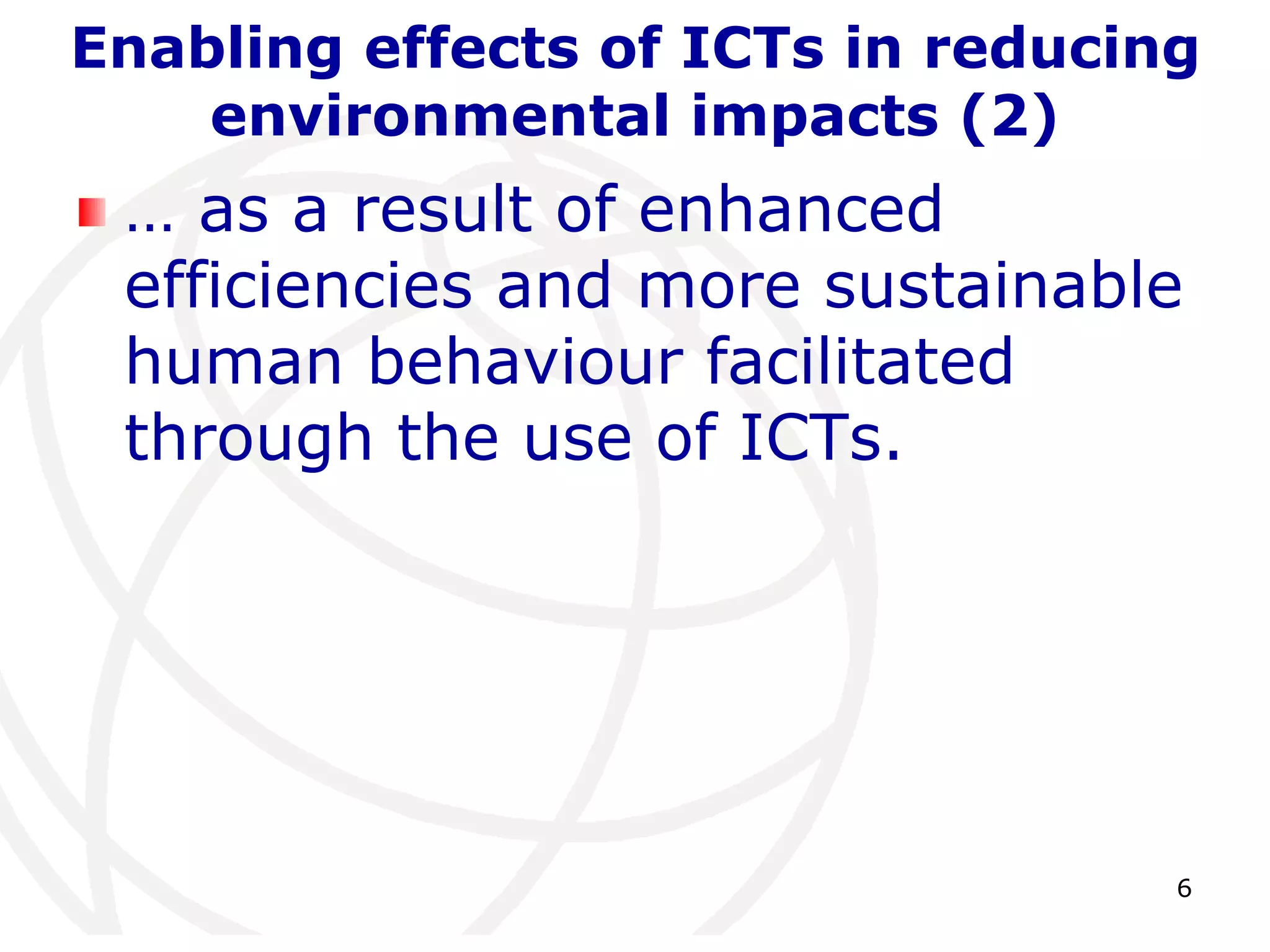 Enabling effects of ICTs in reducing 
6 
environmental impacts (2) 
… as a result of enhanced 
efficiencies and more sustainable 
human behaviour facilitated 
through the use of ICTs. 
 