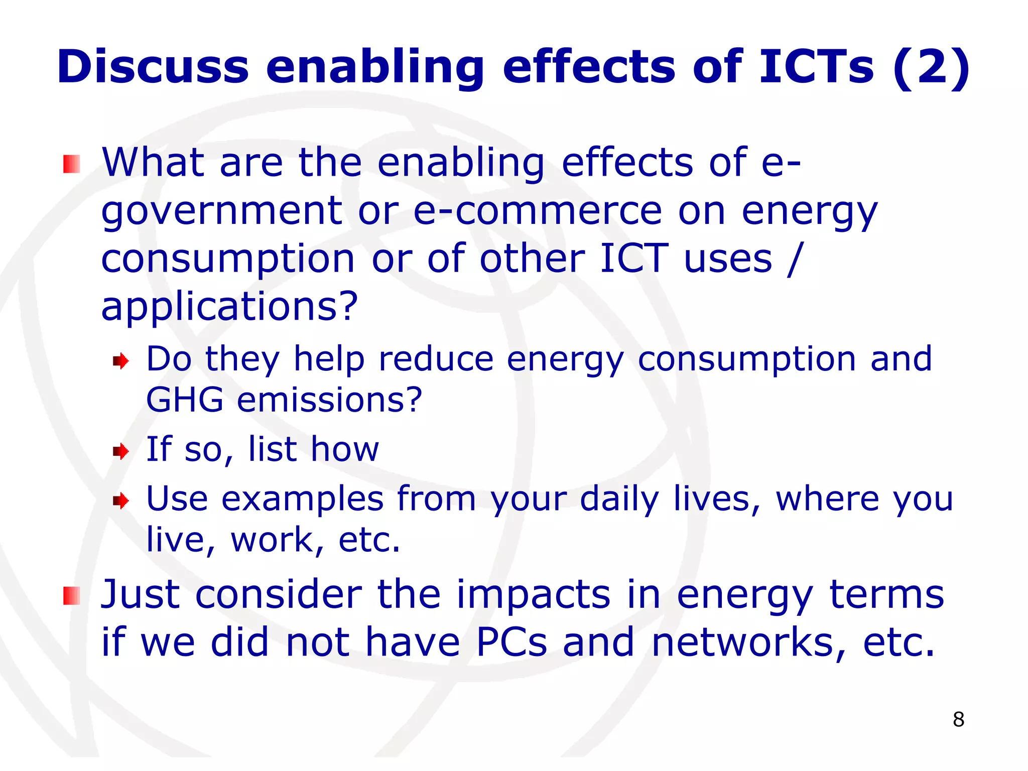 Discuss enabling effects of ICTs (2) 
8 
What are the enabling effects of e-government 
or e-commerce on energy 
consumption or of other ICT uses / 
applications? 
Do they help reduce energy consumption and 
GHG emissions? 
If so, list how 
Use examples from your daily lives, where you 
live, work, etc. 
Just consider the impacts in energy terms 
if we did not have PCs and networks, etc. 
 