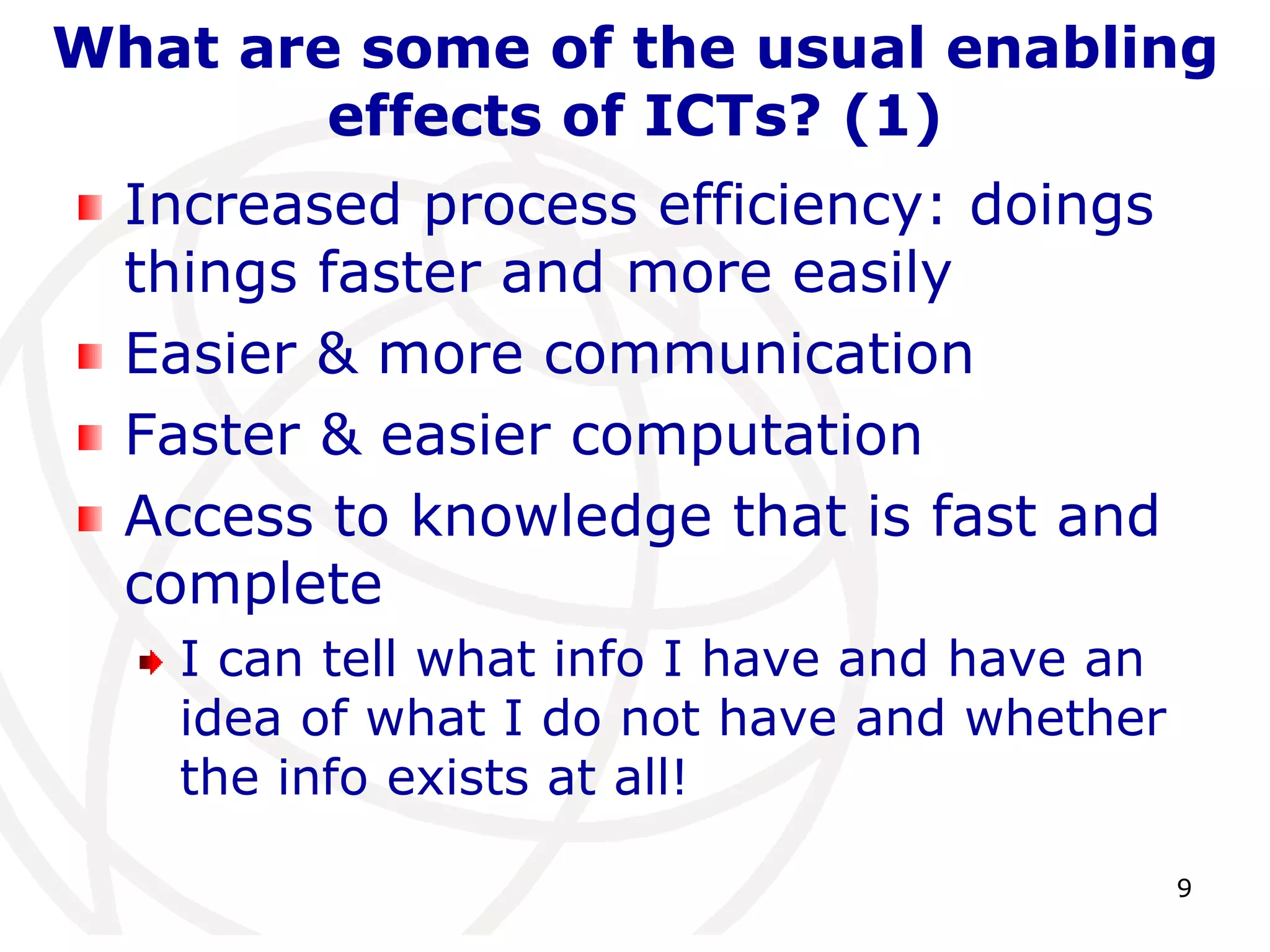 What are some of the usual enabling 
9 
effects of ICTs? (1) 
Increased process efficiency: doings 
things faster and more easily 
Easier & more communication 
Faster & easier computation 
Access to knowledge that is fast and 
complete 
I can tell what info I have and have an 
idea of what I do not have and whether 
the info exists at all! 
 