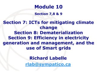 Module 10 
Section 7,8 & 9 
Section 7: ICTs for mitigating climate 
change 
Section 8: Dematerialization 
Section 9: Efficiency in electricity 
generation and management, and the 
use of Smart grids 
Richard Labelle 
rlab@sympatico.ca 
 