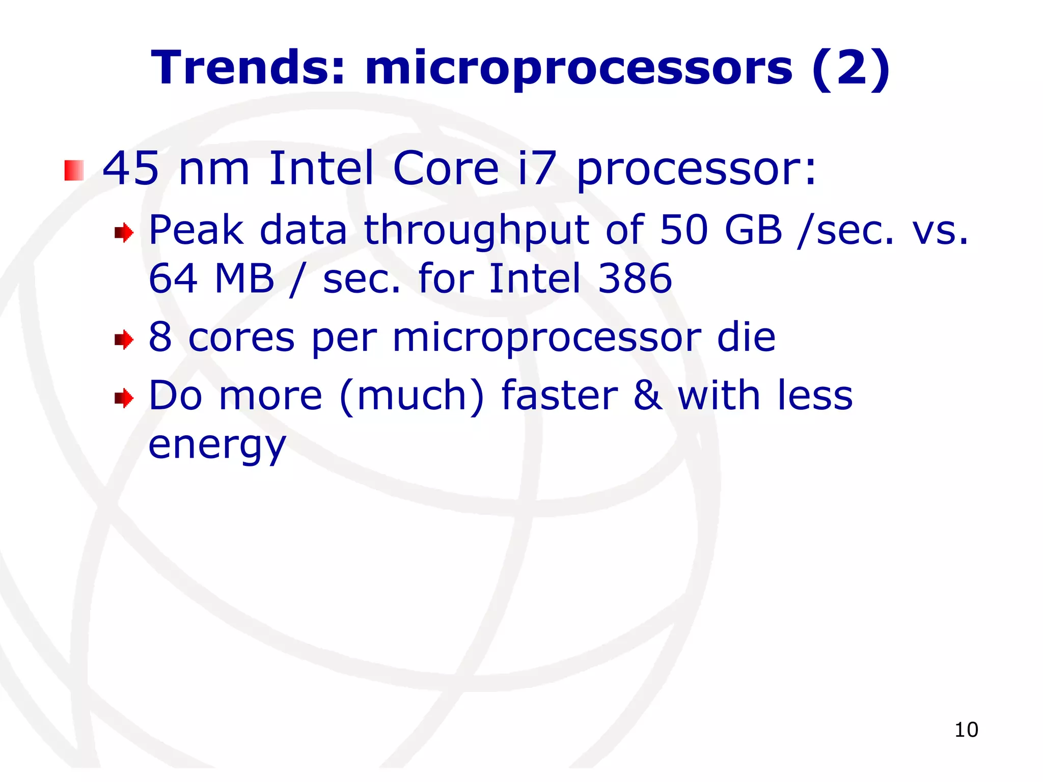 10 
Trends: microprocessors (2) 
45 nm Intel Core i7 processor: 
Peak data throughput of 50 GB /sec. vs. 
64 MB / sec. for Intel 386 
8 cores per microprocessor die 
Do more (much) faster & with less 
energy 
 