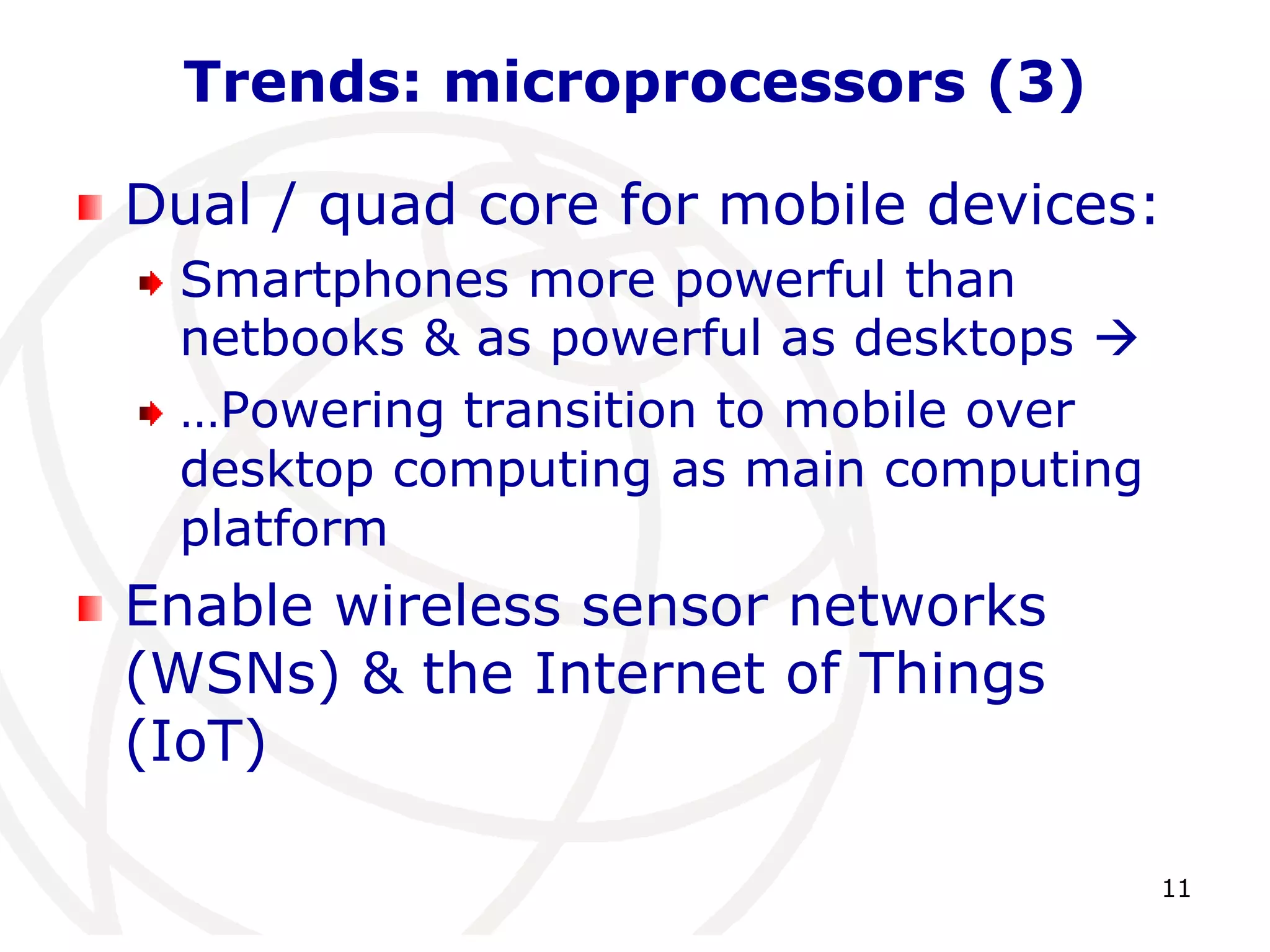 11 
Trends: microprocessors (3) 
Dual / quad core for mobile devices: 
Smartphones more powerful than 
netbooks & as powerful as desktops  
…Powering transition to mobile over 
desktop computing as main computing 
platform 
Enable wireless sensor networks 
(WSNs) & the Internet of Things 
(IoT) 
 