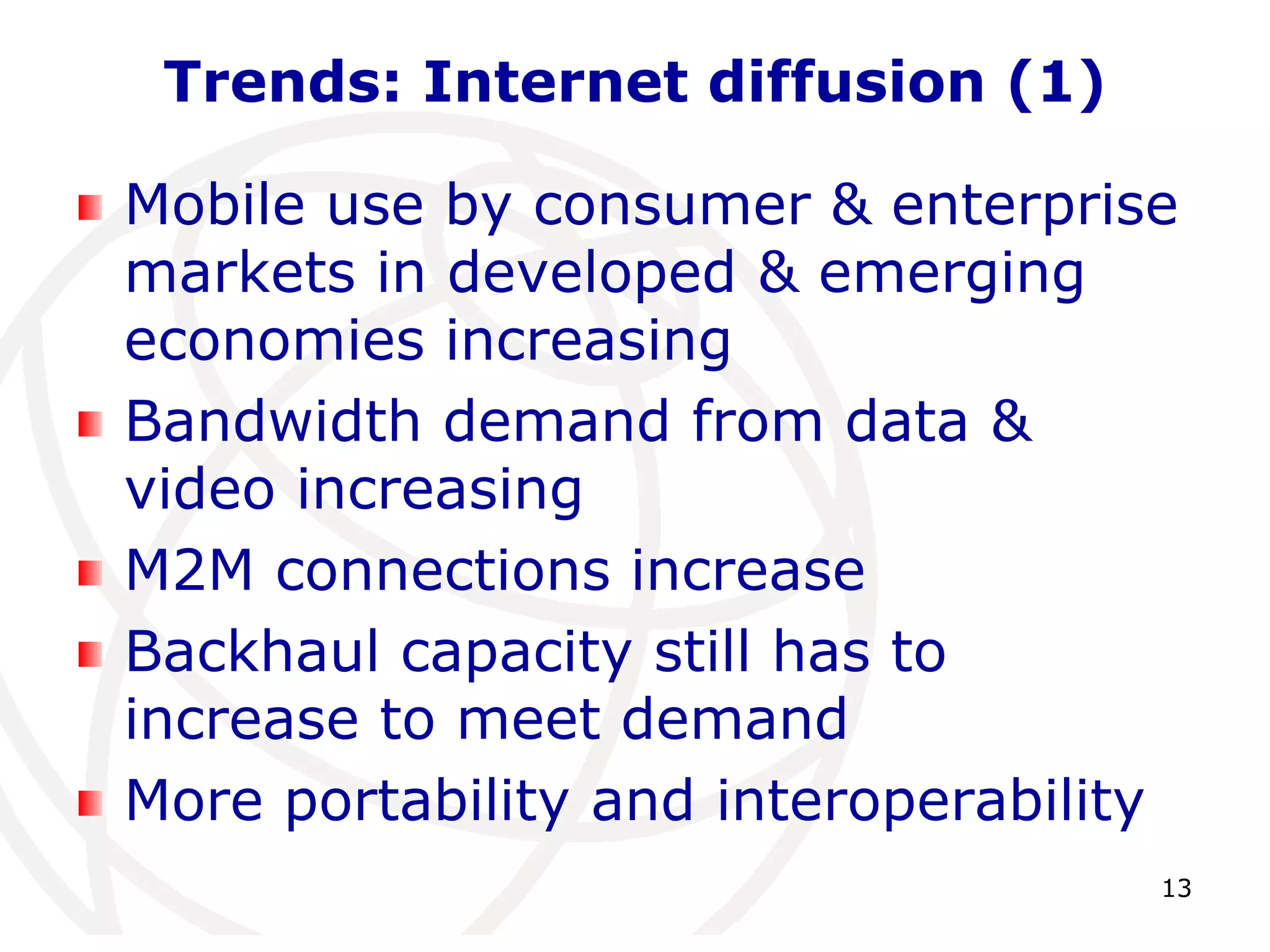 13 
Trends: Internet diffusion (1) 
Mobile use by consumer & enterprise 
markets in developed & emerging 
economies increasing 
Bandwidth demand from data & 
video increasing 
M2M connections increase 
Backhaul capacity still has to 
increase to meet demand 
More portability and interoperability 
 