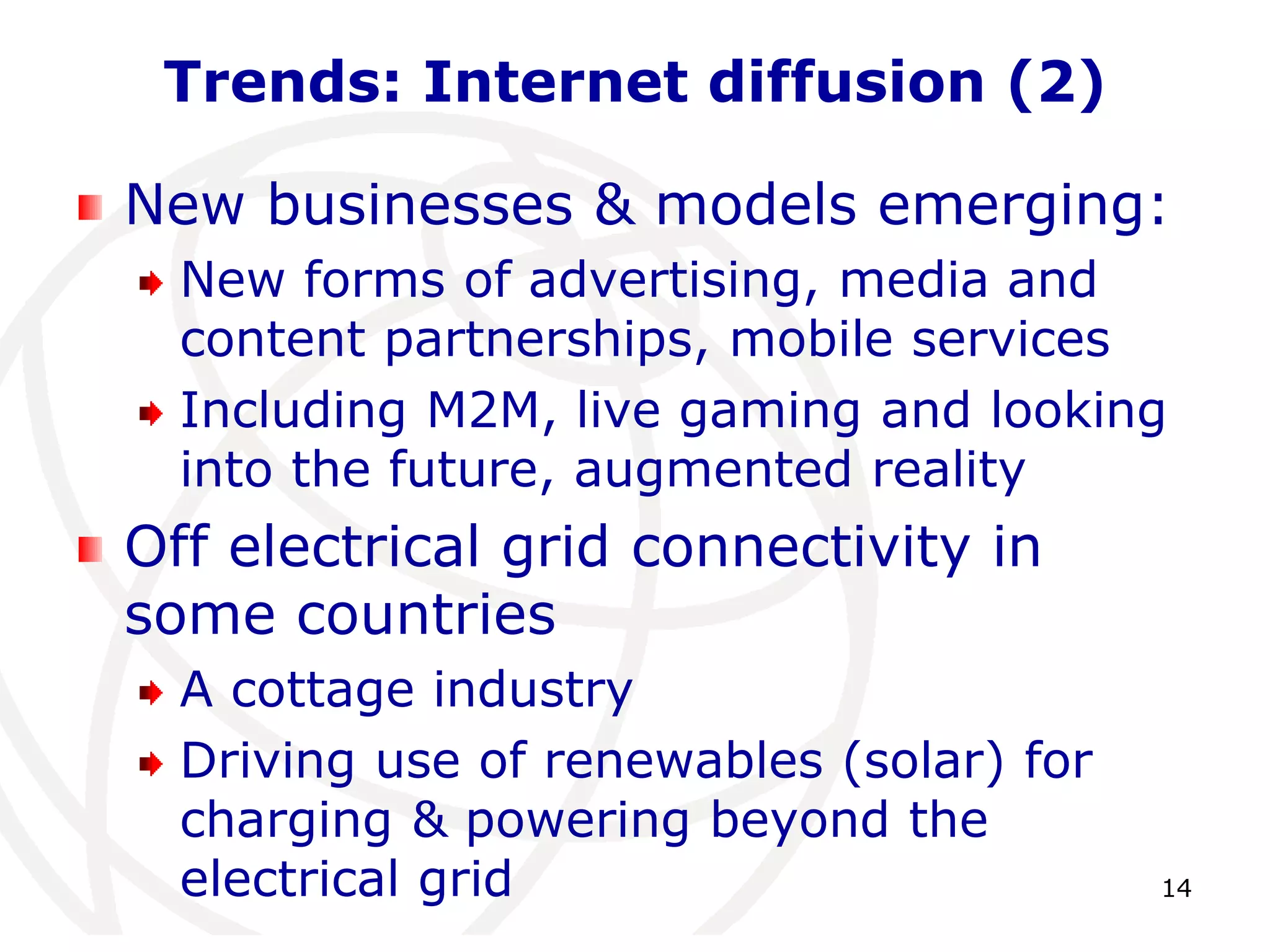 14 
Trends: Internet diffusion (2) 
New businesses & models emerging: 
New forms of advertising, media and 
content partnerships, mobile services 
Including M2M, live gaming and looking 
into the future, augmented reality 
Off electrical grid connectivity in 
some countries 
A cottage industry 
Driving use of renewables (solar) for 
charging & powering beyond the 
electrical grid 
 