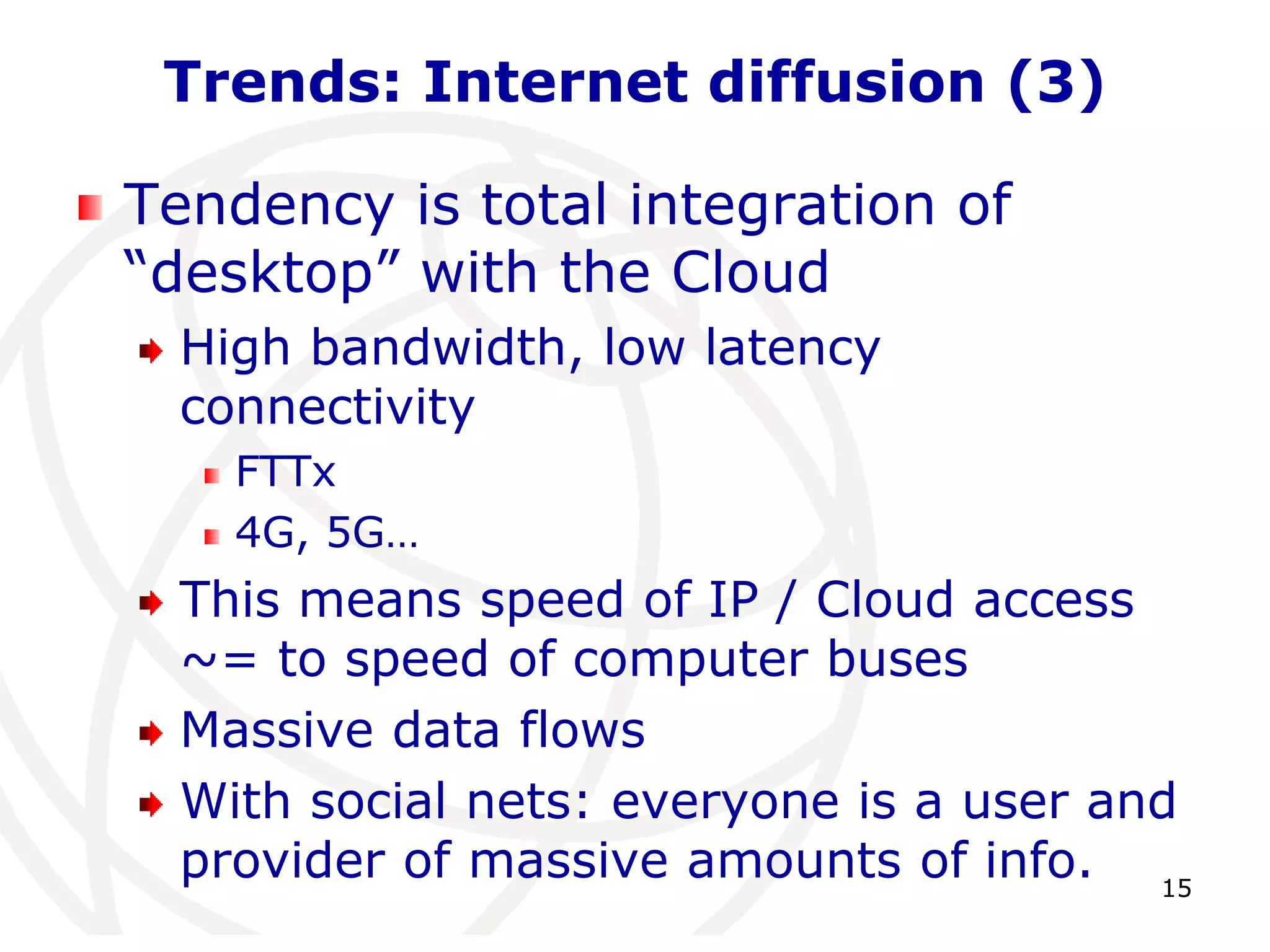15 
Trends: Internet diffusion (3) 
Tendency is total integration of 
“desktop” with the Cloud 
High bandwidth, low latency 
connectivity 
FTTx 
4G, 5G… 
This means speed of IP / Cloud access 
~= to speed of computer buses 
Massive data flows 
With social nets: everyone is a user and 
provider of massive amounts of info. 
 