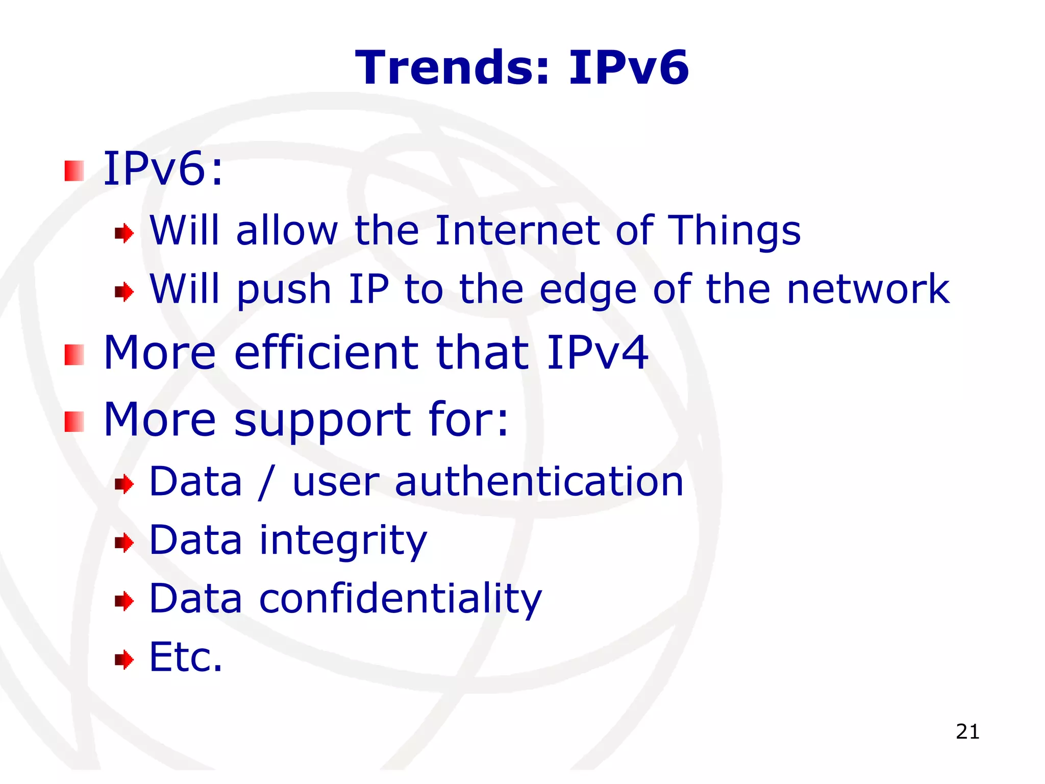 21 
Trends: IPv6 
IPv6: 
Will allow the Internet of Things 
Will push IP to the edge of the network 
More efficient that IPv4 
More support for: 
Data / user authentication 
Data integrity 
Data confidentiality 
Etc. 
 