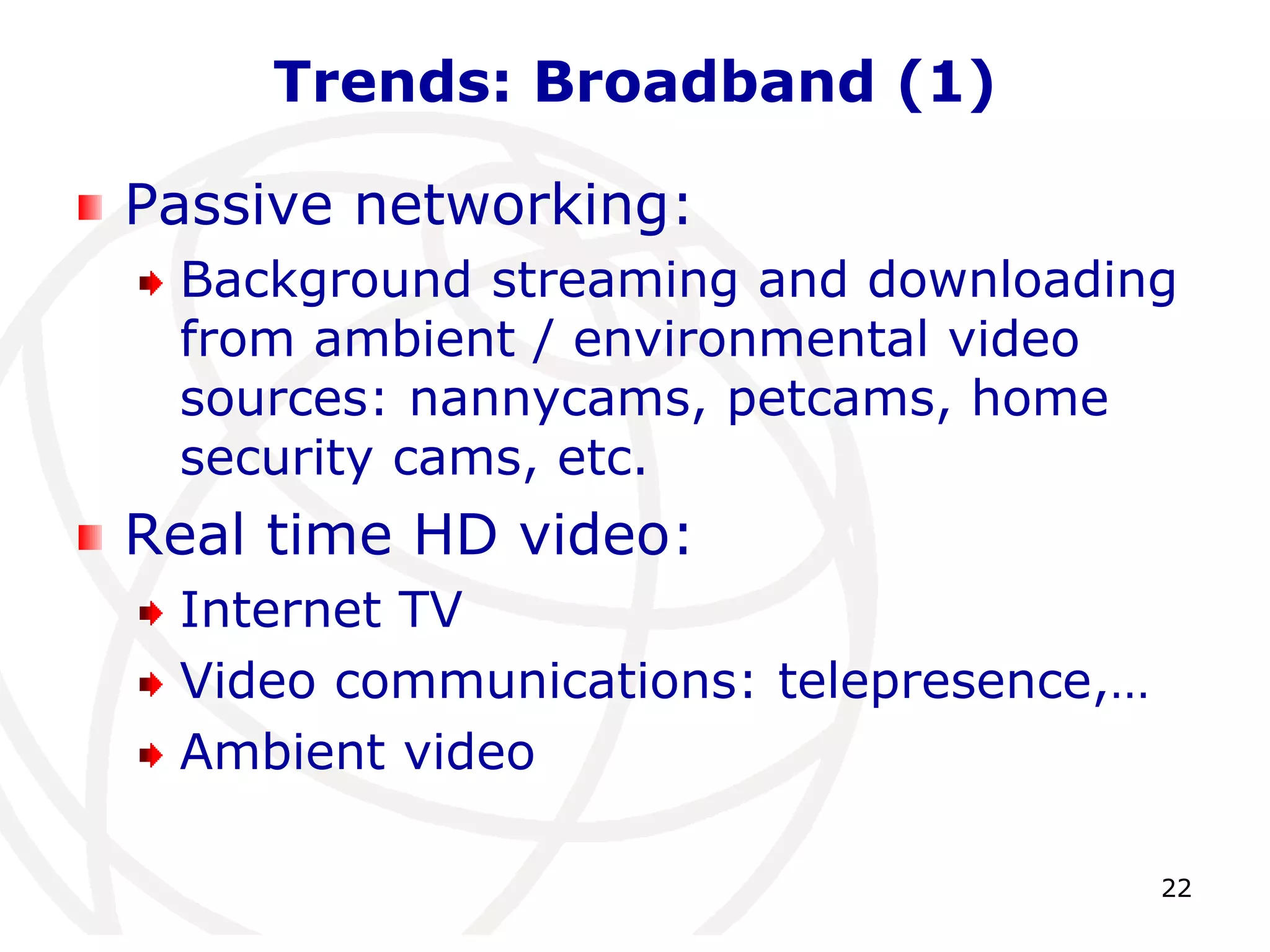 22 
Trends: Broadband (1) 
Passive networking: 
Background streaming and downloading 
from ambient / environmental video 
sources: nannycams, petcams, home 
security cams, etc. 
Real time HD video: 
Internet TV 
Video communications: telepresence,… 
Ambient video 
 