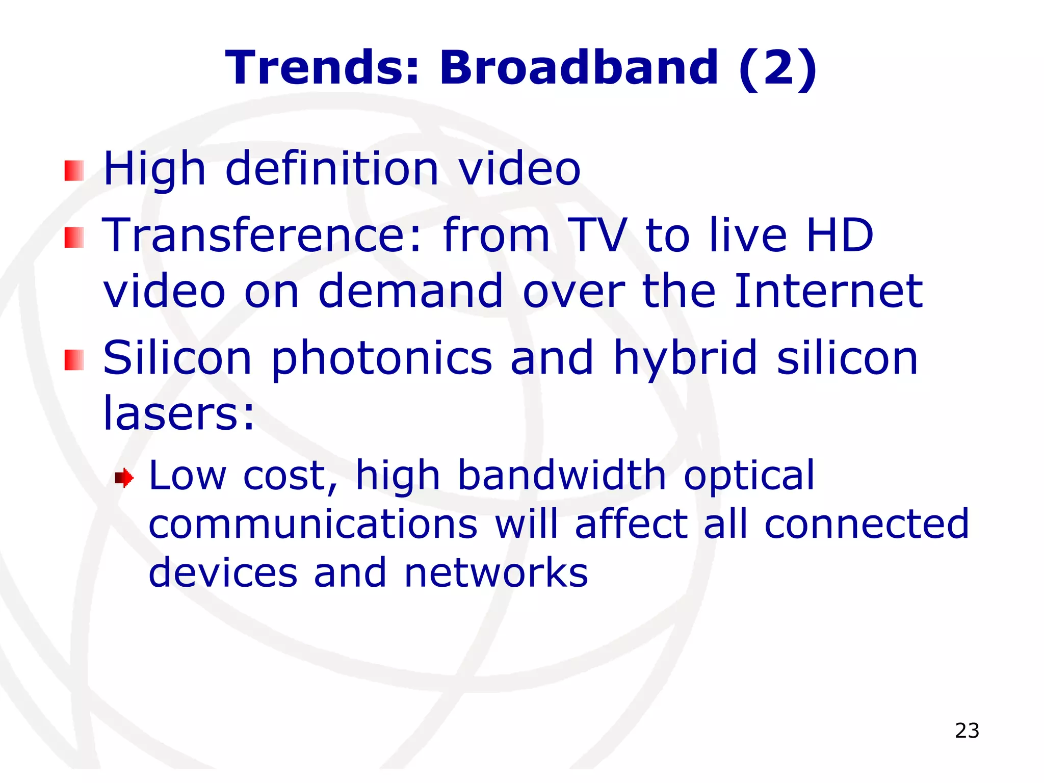 23 
Trends: Broadband (2) 
High definition video 
Transference: from TV to live HD 
video on demand over the Internet 
Silicon photonics and hybrid silicon 
lasers: 
Low cost, high bandwidth optical 
communications will affect all connected 
devices and networks 
 