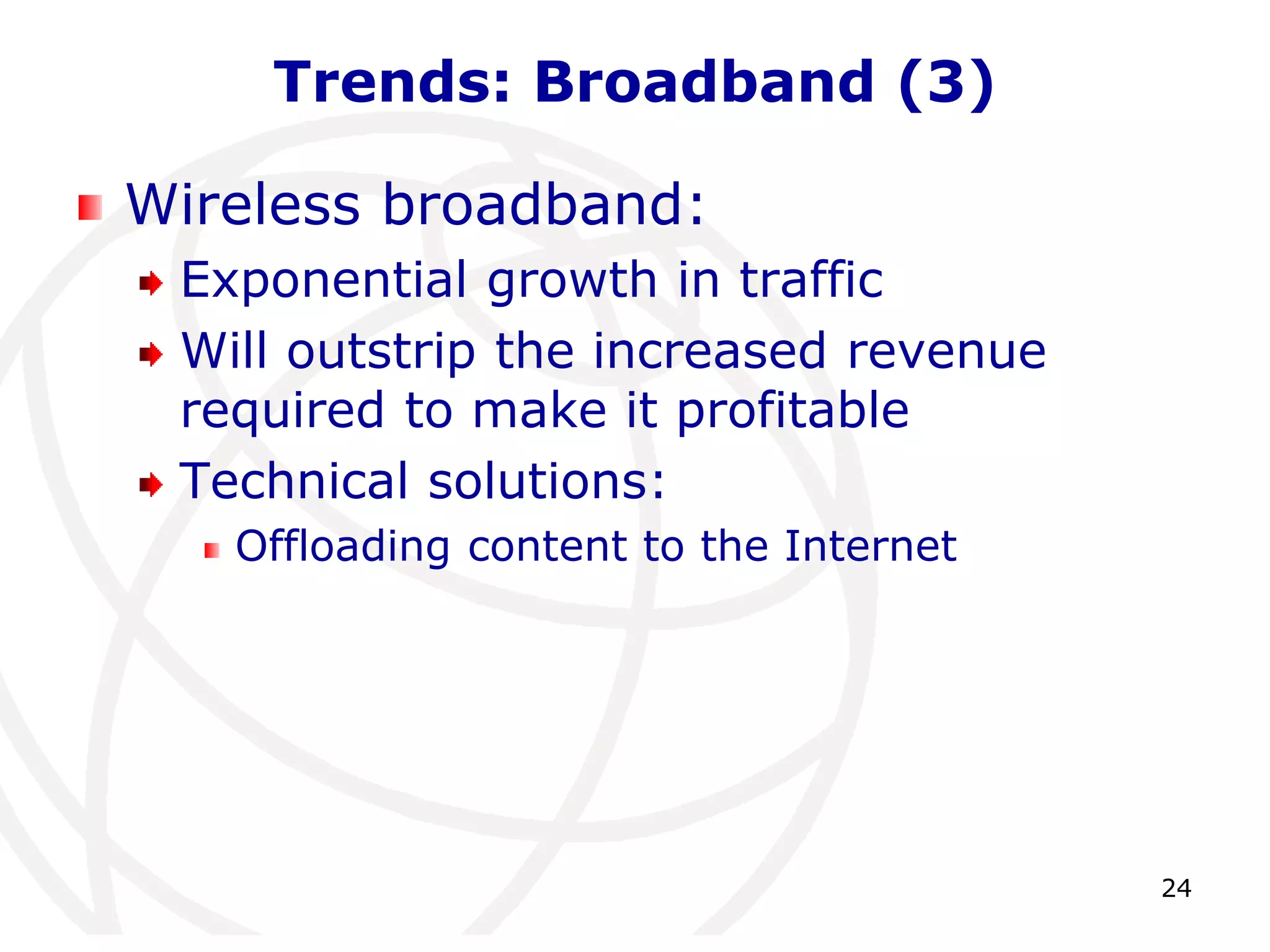 24 
Trends: Broadband (3) 
Wireless broadband: 
Exponential growth in traffic 
Will outstrip the increased revenue 
required to make it profitable 
Technical solutions: 
Offloading content to the Internet 
 