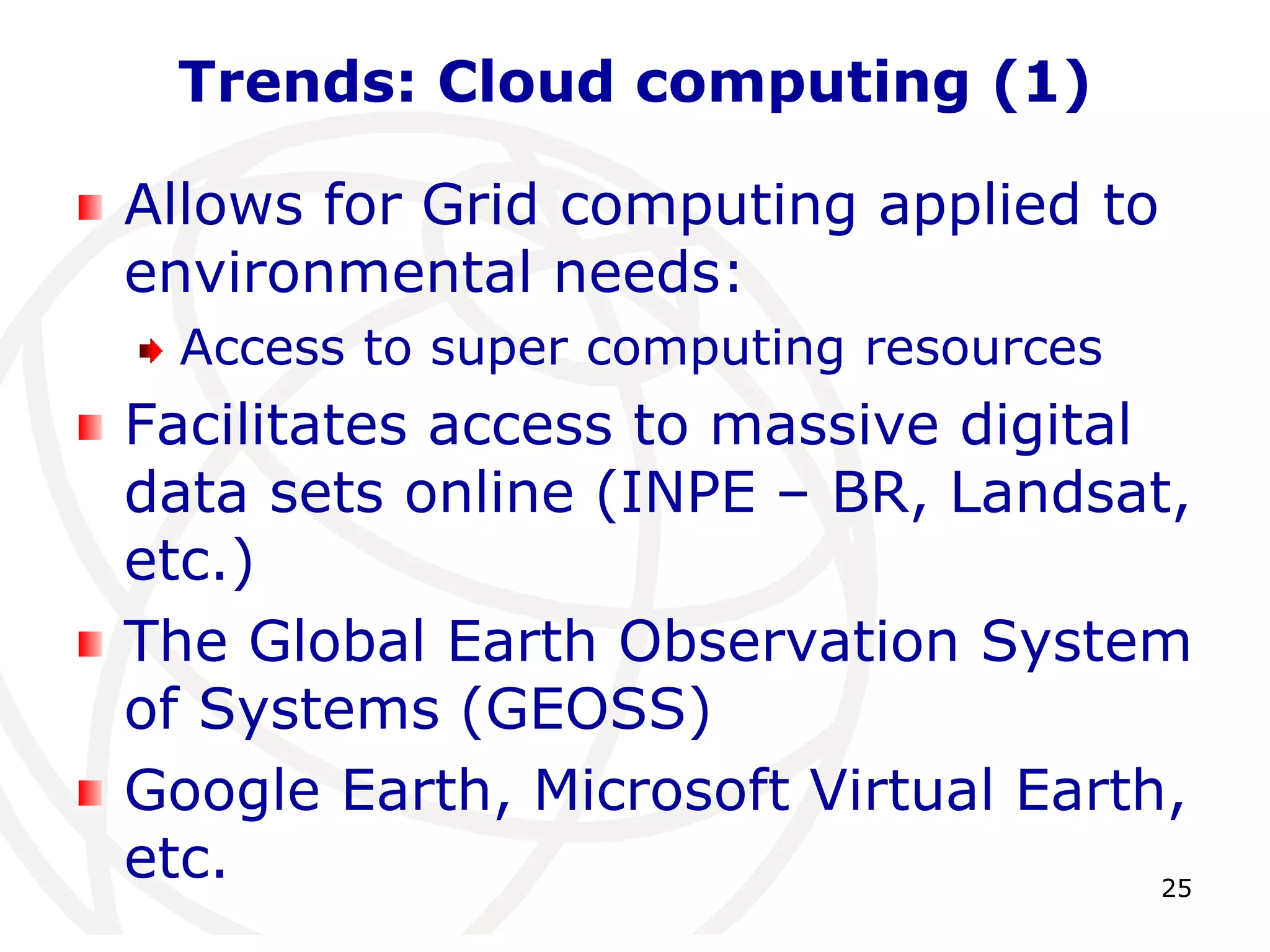 25 
Trends: Cloud computing (1) 
Allows for Grid computing applied to 
environmental needs: 
Access to super computing resources 
Facilitates access to massive digital 
data sets online (INPE – BR, Landsat, 
etc.) 
The Global Earth Observation System 
of Systems (GEOSS) 
Google Earth, Microsoft Virtual Earth, 
etc. 
 