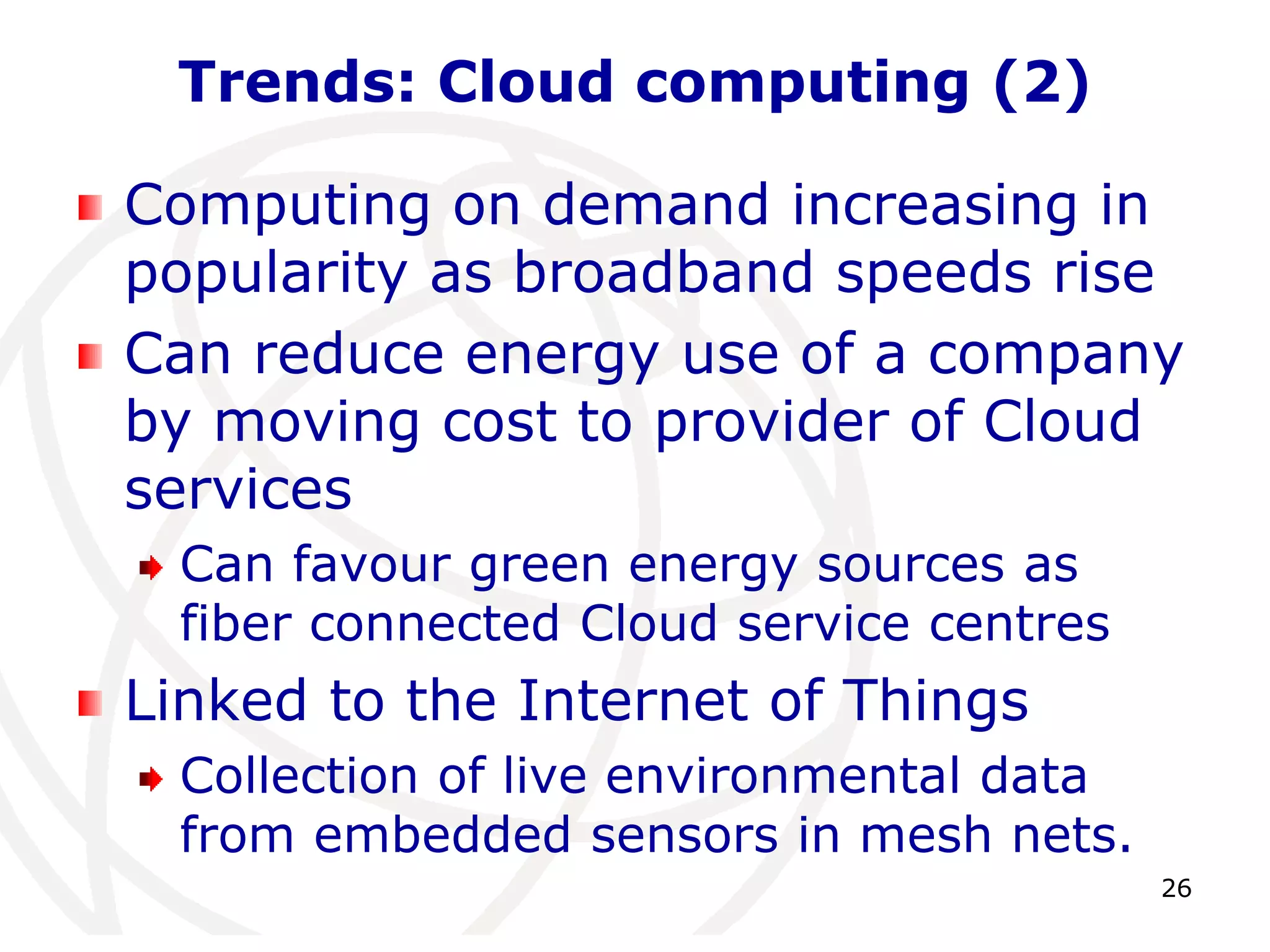 26 
Trends: Cloud computing (2) 
Computing on demand increasing in 
popularity as broadband speeds rise 
Can reduce energy use of a company 
by moving cost to provider of Cloud 
services 
Can favour green energy sources as 
fiber connected Cloud service centres 
Linked to the Internet of Things 
Collection of live environmental data 
from embedded sensors in mesh nets. 
 