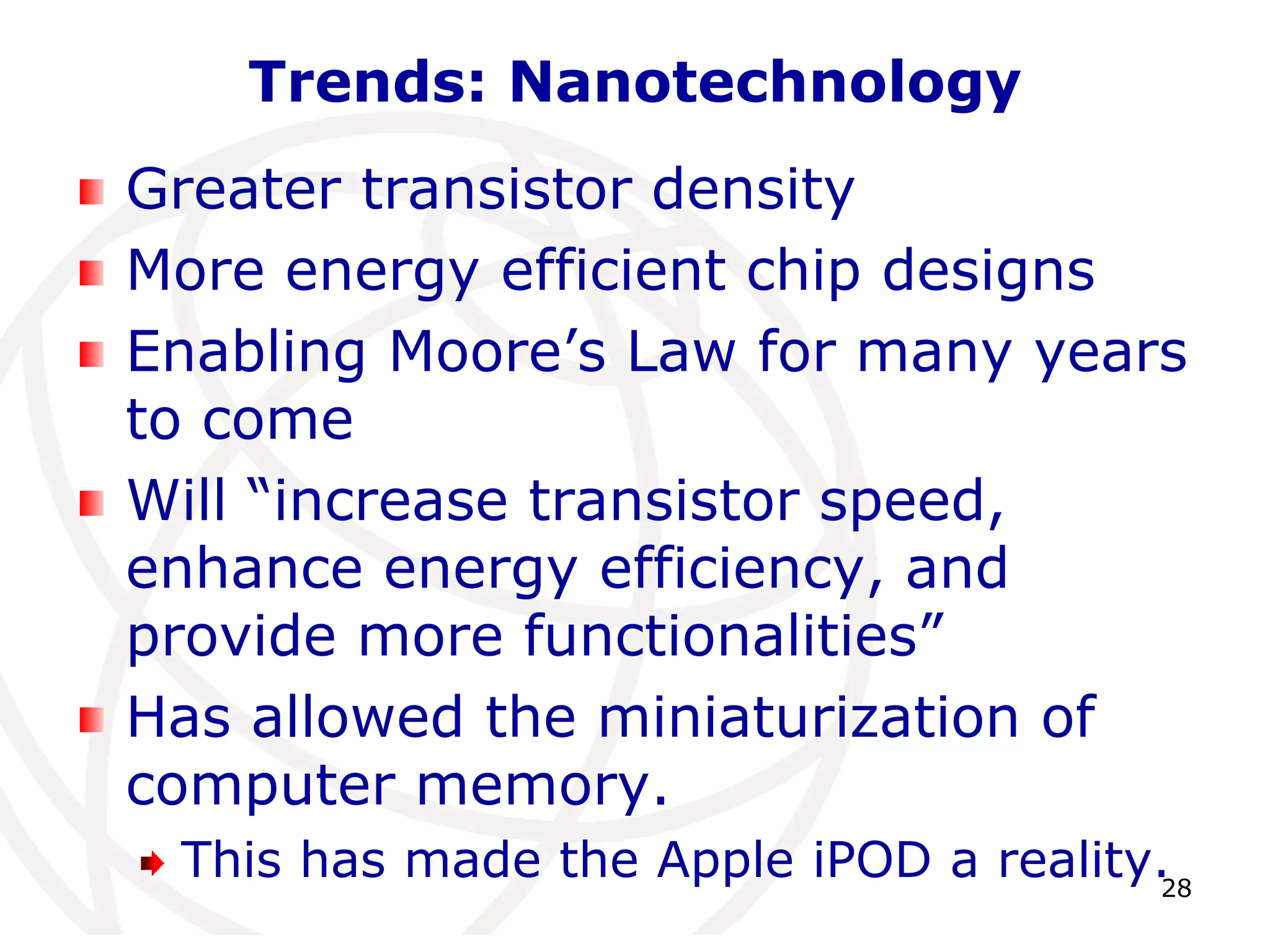 28 
Trends: Nanotechnology 
Greater transistor density 
More energy efficient chip designs 
Enabling Moore’s Law for many years 
to come 
Will “increase transistor speed, 
enhance energy efficiency, and 
provide more functionalities” 
Has allowed the miniaturization of 
computer memory. 
This has made the Apple iPOD a reality. 
 